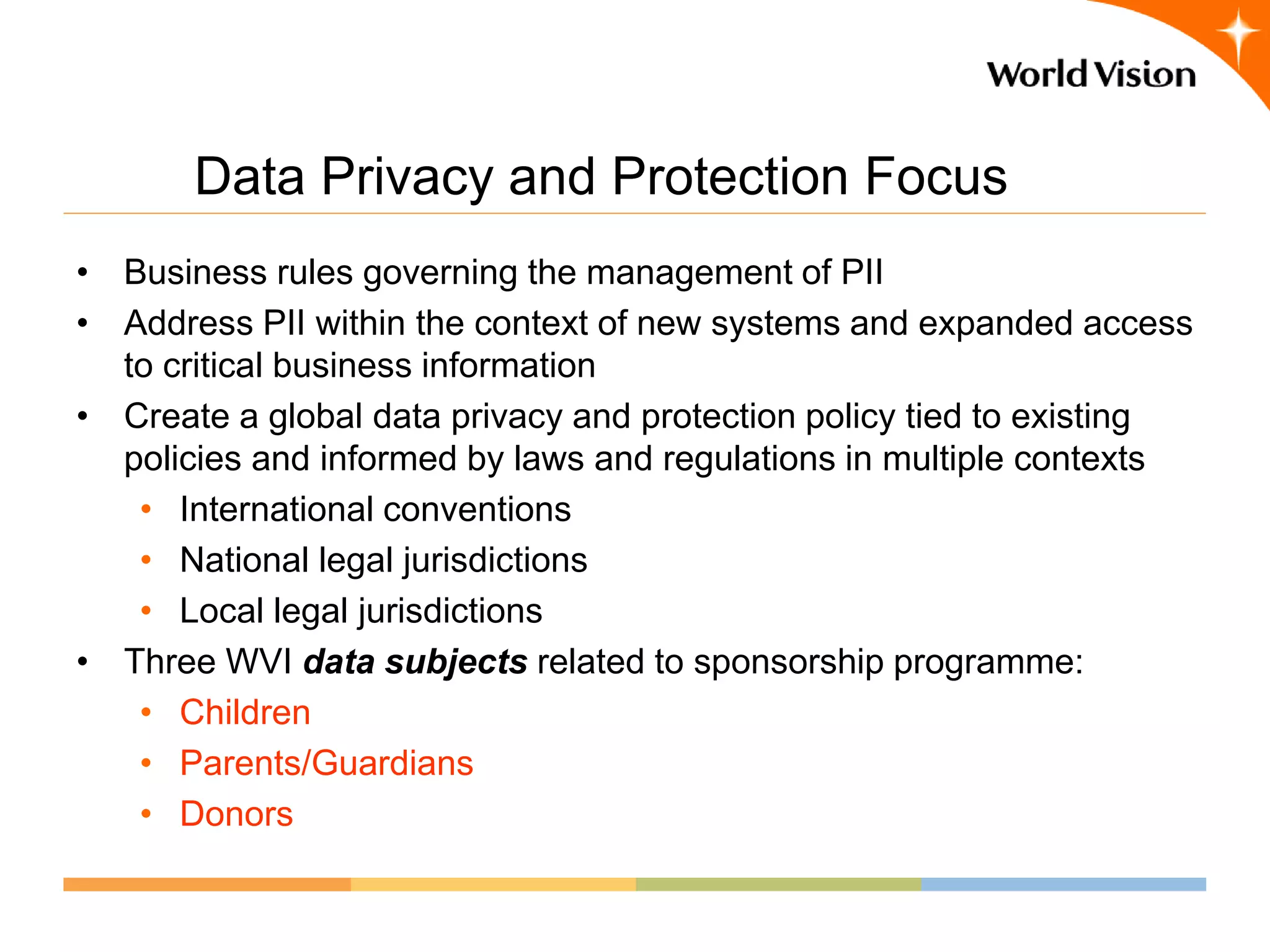 Data Privacy and Protection Focus
• Business rules governing the management of PII
• Address PII within the context of new systems and expanded access
  to critical business information
• Create a global data privacy and protection policy tied to existing
  policies and informed by laws and regulations in multiple contexts
   • International conventions
   • National legal jurisdictions
   • Local legal jurisdictions
• Three WVI data subjects related to sponsorship programme:
   • Children
   • Parents/Guardians
   • Donors
 