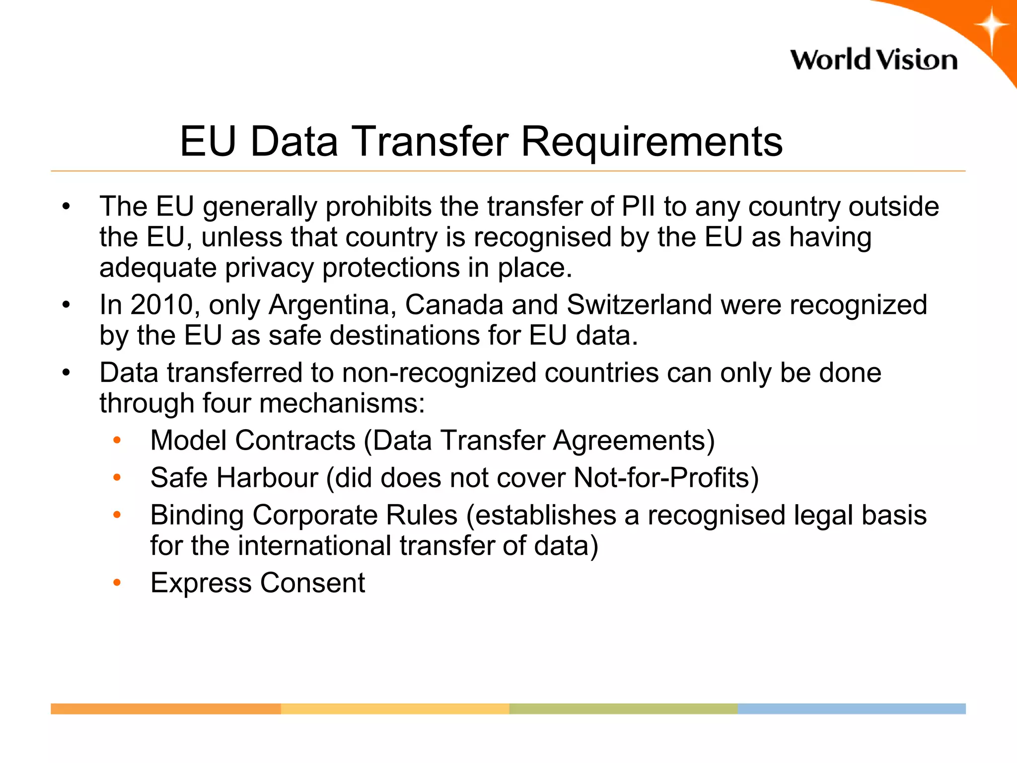 EU Data Transfer Requirements
• The EU generally prohibits the transfer of PII to any country outside
  the EU, unless that country is recognised by the EU as having
  adequate privacy protections in place.
• In 2010, only Argentina, Canada and Switzerland were recognized
  by the EU as safe destinations for EU data.
• Data transferred to non-recognized countries can only be done
  through four mechanisms:
   • Model Contracts (Data Transfer Agreements)
   • Safe Harbour (did does not cover Not-for-Profits)
   • Binding Corporate Rules (establishes a recognised legal basis
      for the international transfer of data)
   • Express Consent
 