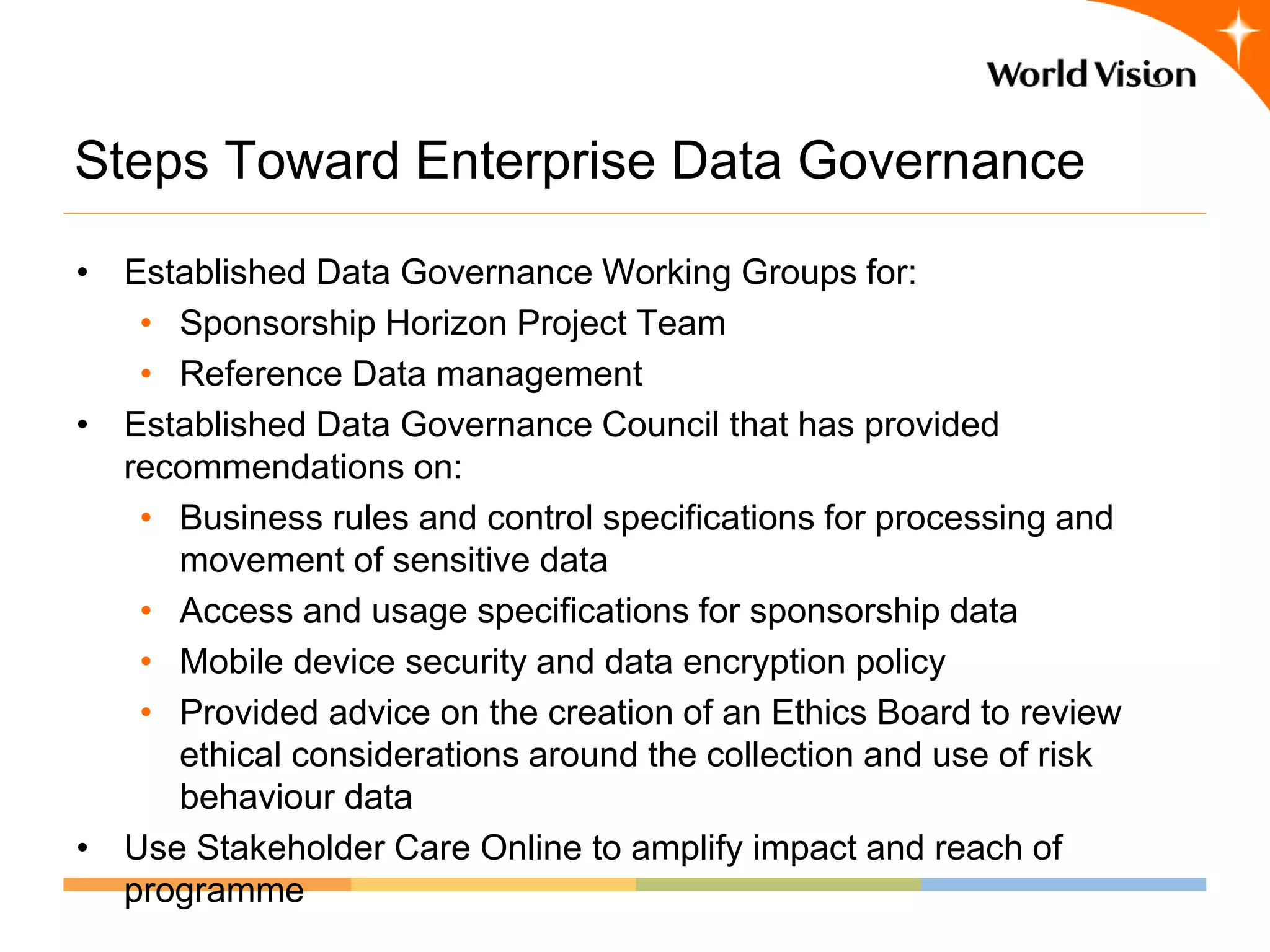 Steps Toward Enterprise Data Governance
• Established Data Governance Working Groups for:
   • Sponsorship Horizon Project Team
   • Reference Data management
• Established Data Governance Council that has provided
  recommendations on:
   • Business rules and control specifications for processing and
     movement of sensitive data
   • Access and usage specifications for sponsorship data
   • Mobile device security and data encryption policy
   • Provided advice on the creation of an Ethics Board to review
     ethical considerations around the collection and use of risk
     behaviour data
• Use Stakeholder Care Online to amplify impact and reach of
  programme
 