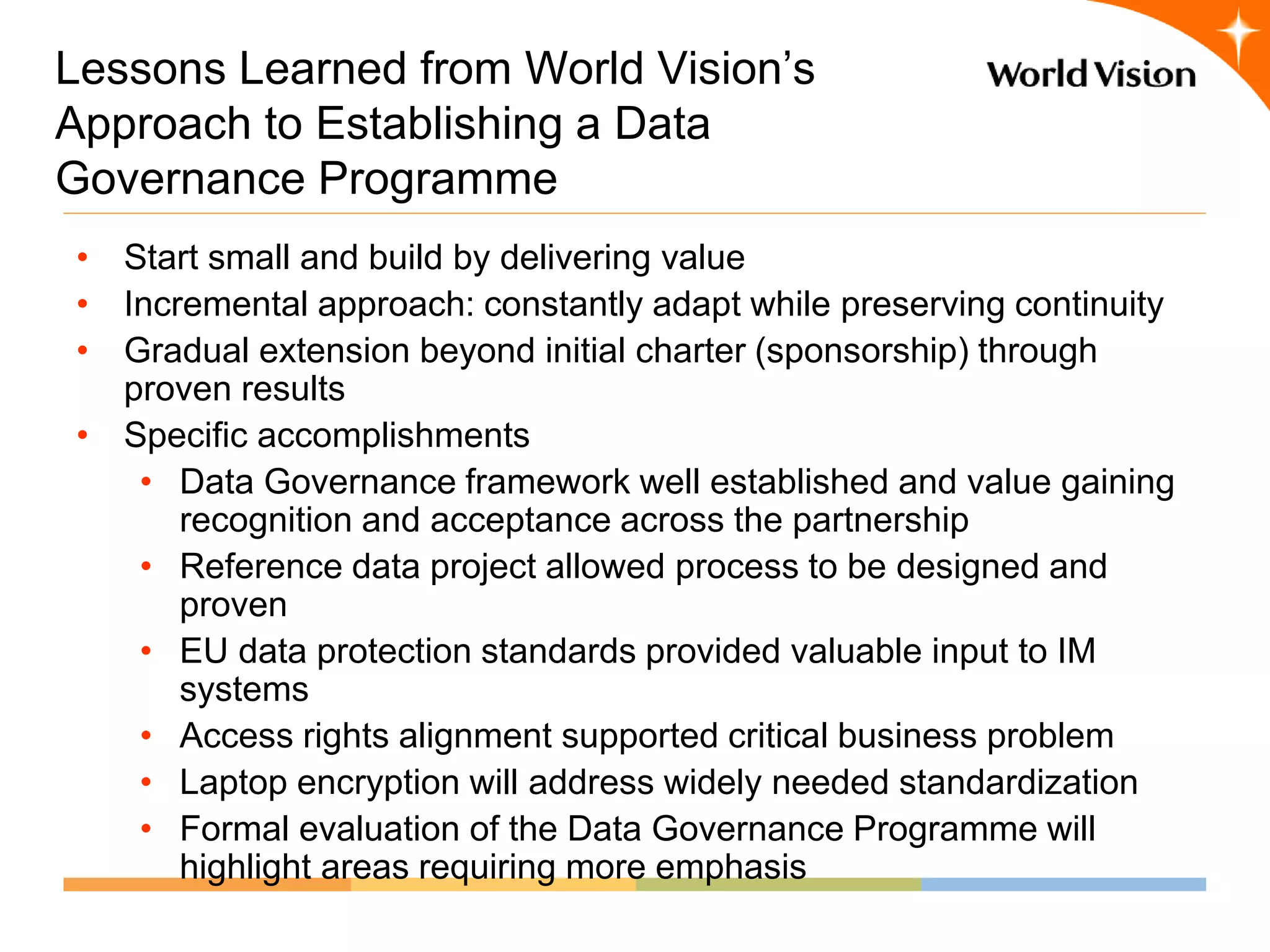 Lessons Learned from World Vision’s
Approach to Establishing a Data
Governance Programme
• Start small and build by delivering value
• Incremental approach: constantly adapt while preserving continuity
• Gradual extension beyond initial charter (sponsorship) through
  proven results
• Specific accomplishments
   • Data Governance framework well established and value gaining
      recognition and acceptance across the partnership
   • Reference data project allowed process to be designed and
      proven
   • EU data protection standards provided valuable input to IM
      systems
   • Access rights alignment supported critical business problem
   • Laptop encryption will address widely needed standardization
   • Formal evaluation of the Data Governance Programme will
      highlight areas requiring more emphasis
 