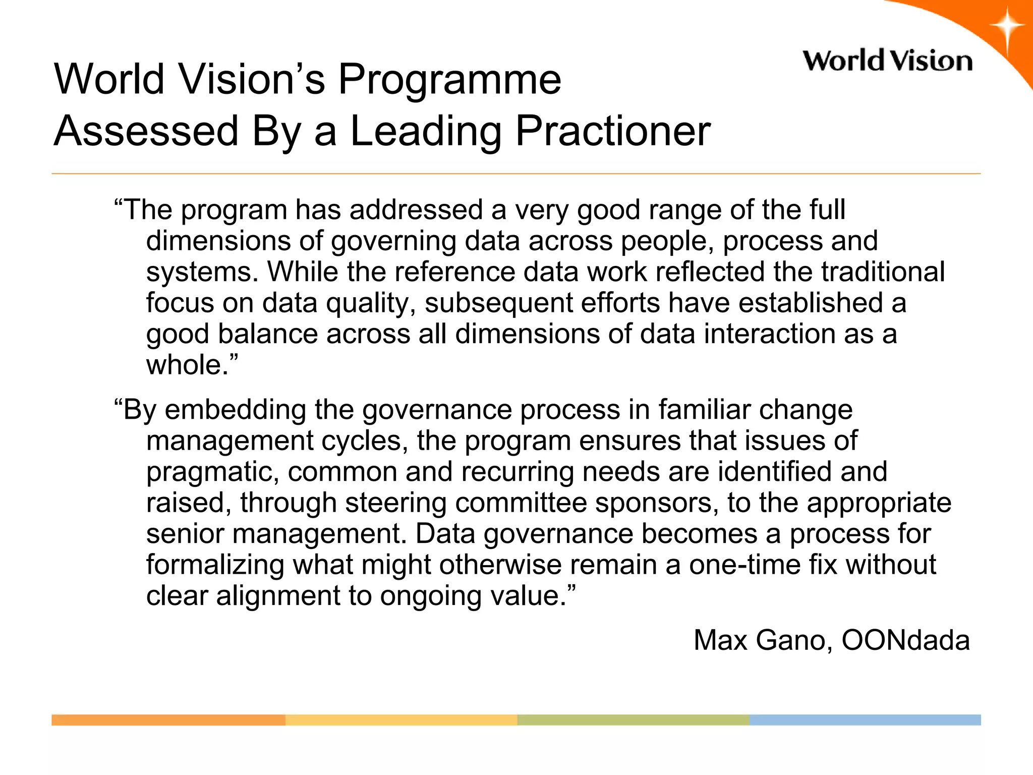 World Vision’s Programme
Assessed By a Leading Practioner
  “The program has addressed a very good range of the full
    dimensions of governing data across people, process and
    systems. While the reference data work reflected the traditional
    focus on data quality, subsequent efforts have established a
    good balance across all dimensions of data interaction as a
    whole.”
  “By embedding the governance process in familiar change
    management cycles, the program ensures that issues of
    pragmatic, common and recurring needs are identified and
    raised, through steering committee sponsors, to the appropriate
    senior management. Data governance becomes a process for
    formalizing what might otherwise remain a one-time fix without
    clear alignment to ongoing value.”
                                               Max Gano, OONdada
 