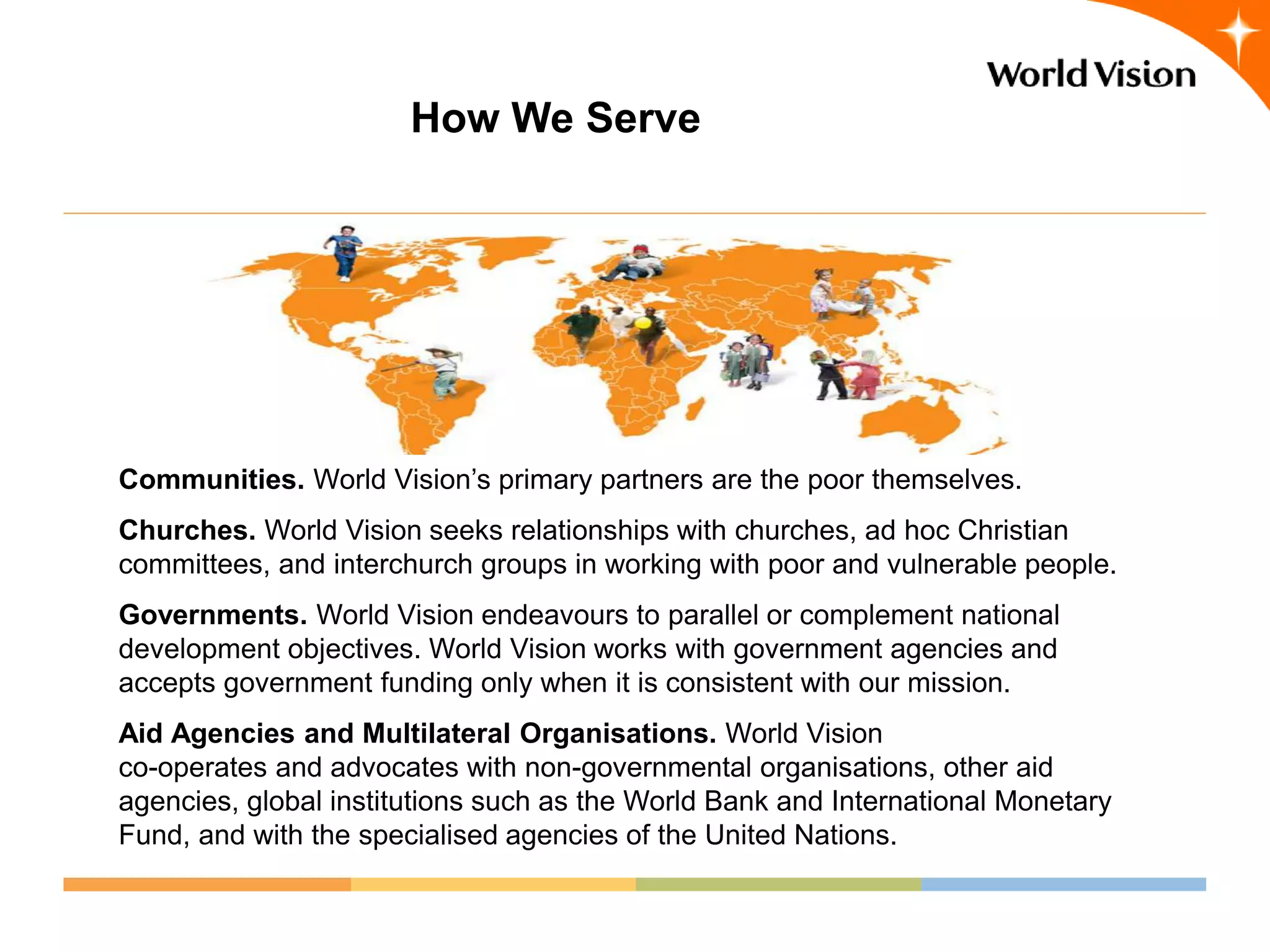 How We Serve




Communities. World Vision’s primary partners are the poor themselves.
Churches. World Vision seeks relationships with churches, ad hoc Christian
committees, and interchurch groups in working with poor and vulnerable people.
Governments. World Vision endeavours to parallel or complement national
development objectives. World Vision works with government agencies and
accepts government funding only when it is consistent with our mission.
Aid Agencies and Multilateral Organisations. World Vision
co-operates and advocates with non-governmental organisations, other aid
agencies, global institutions such as the World Bank and International Monetary
Fund, and with the specialised agencies of the United Nations.
 