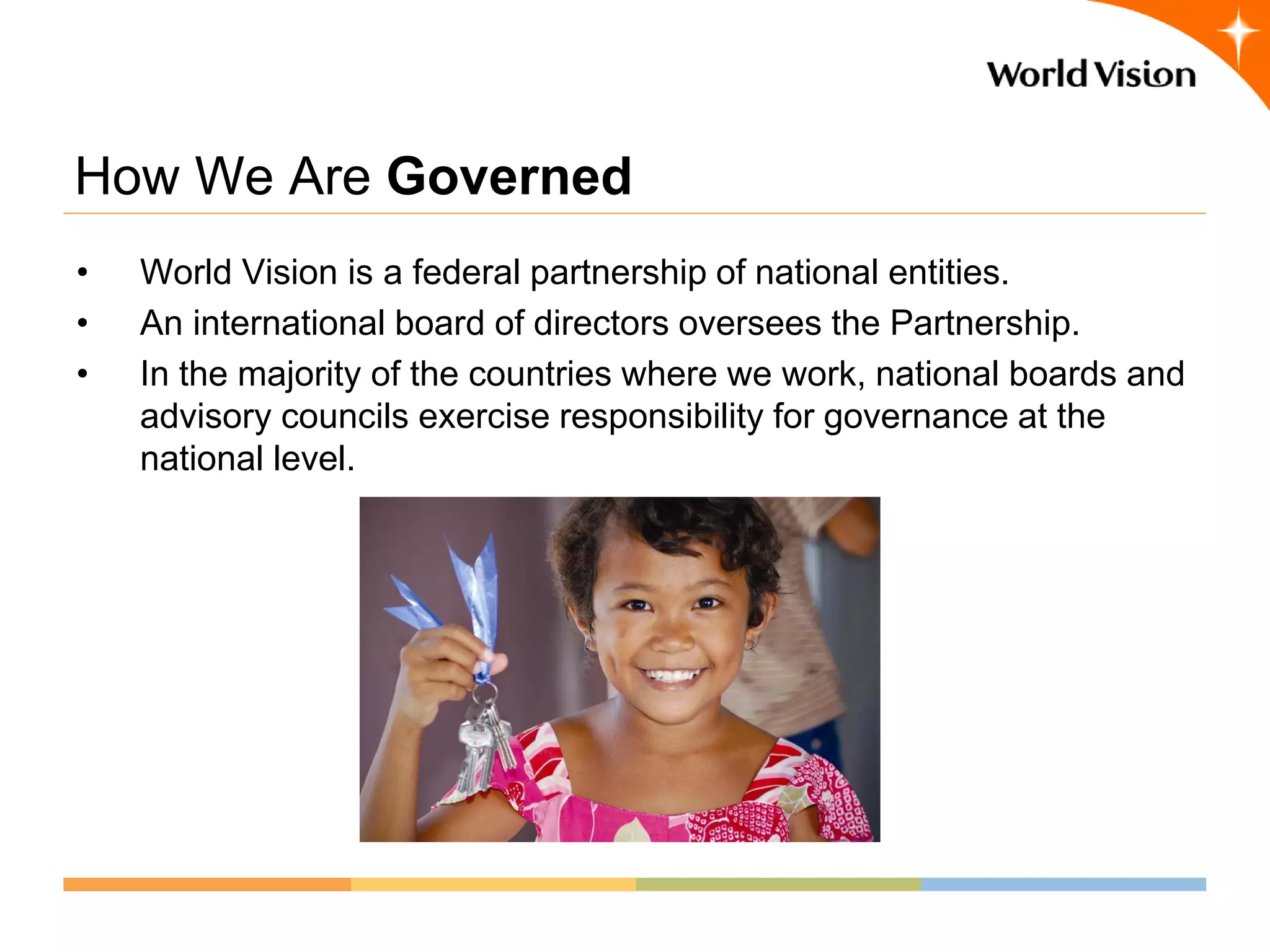 How We Are Governed
•   World Vision is a federal partnership of national entities.
•   An international board of directors oversees the Partnership.
•   In the majority of the countries where we work, national boards and
    advisory councils exercise responsibility for governance at the
    national level.
 