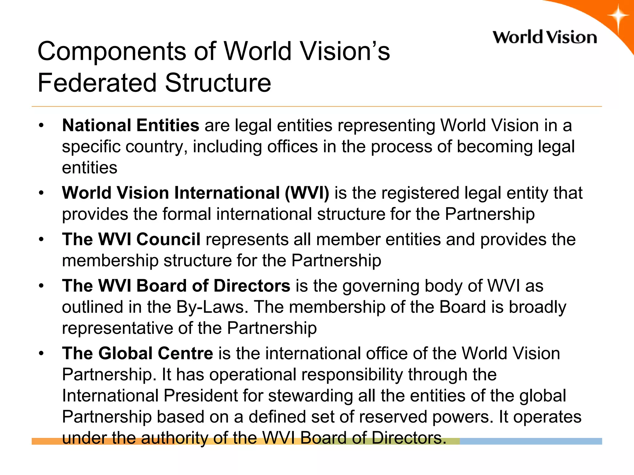 Components of World Vision’s
Federated Structure
• National Entities are legal entities representing World Vision in a
  specific country, including offices in the process of becoming legal
  entities
• World Vision International (WVI) is the registered legal entity that
  provides the formal international structure for the Partnership
• The WVI Council represents all member entities and provides the
  membership structure for the Partnership
• The WVI Board of Directors is the governing body of WVI as
  outlined in the By-Laws. The membership of the Board is broadly
  representative of the Partnership
• The Global Centre is the international office of the World Vision
  Partnership. It has operational responsibility through the
  International President for stewarding all the entities of the global
  Partnership based on a defined set of reserved powers. It operates
  under the authority of the WVI Board of Directors.
 