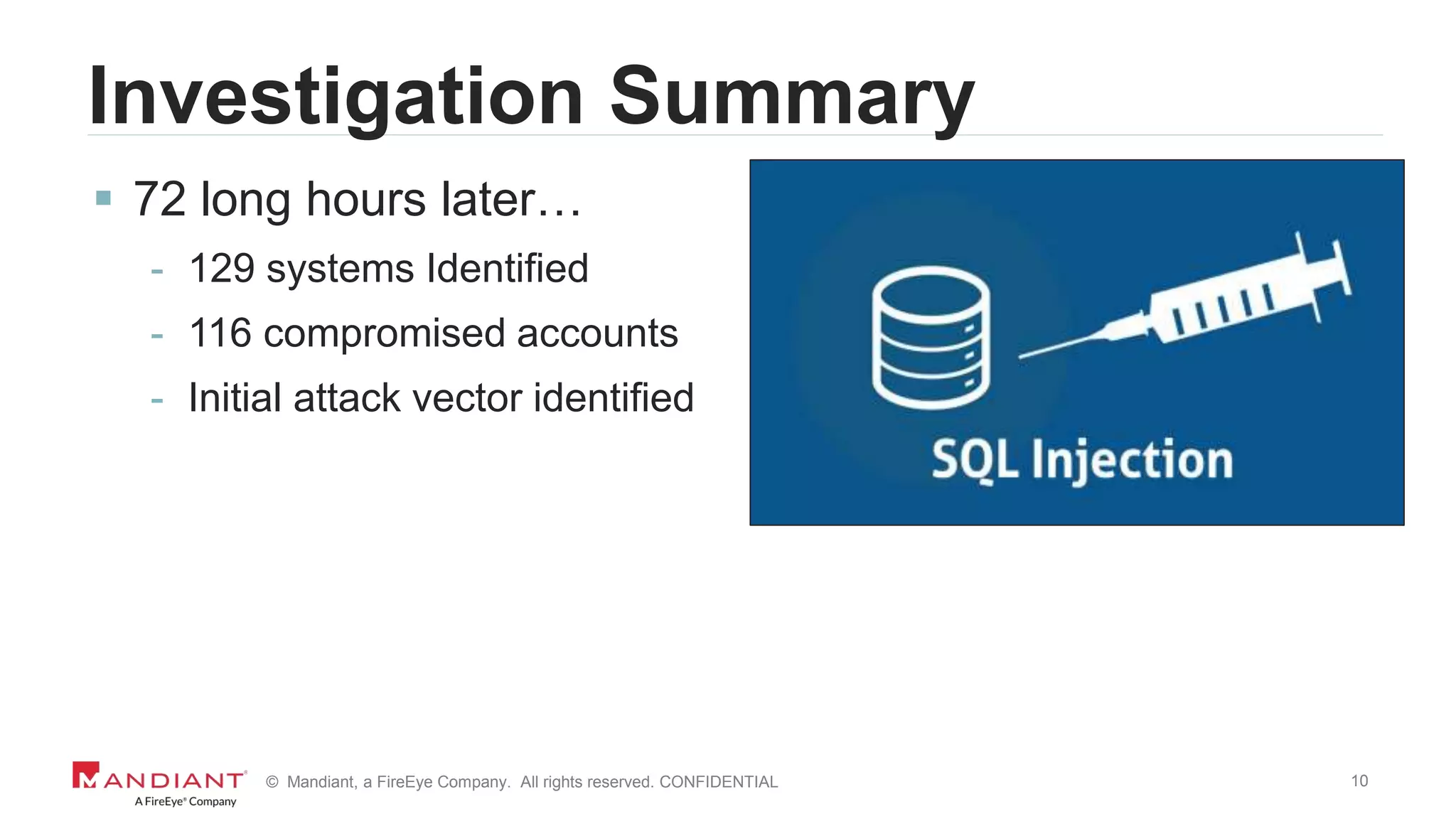 10© Mandiant, a FireEye Company. All rights reserved. CONFIDENTIAL
Investigation Summary
 72 long hours later…
- 129 systems Identified
- 116 compromised accounts
- Initial attack vector identified
 