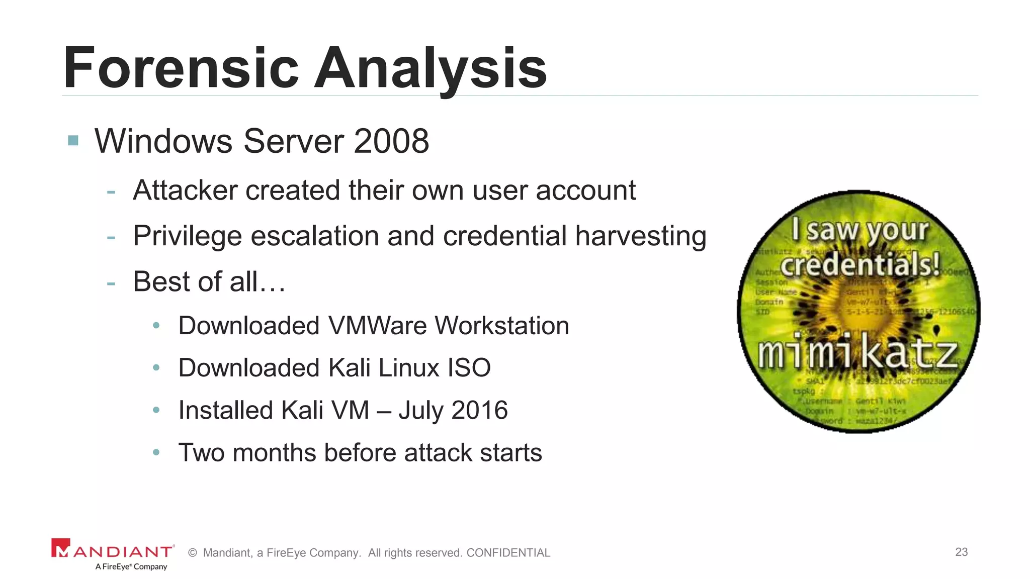 23© Mandiant, a FireEye Company. All rights reserved. CONFIDENTIAL
Forensic Analysis
 Windows Server 2008
- Attacker created their own user account
- Privilege escalation and credential harvesting
- Best of all…
• Downloaded VMWare Workstation
• Downloaded Kali Linux ISO
• Installed Kali VM – July 2016
• Two months before attack starts
 