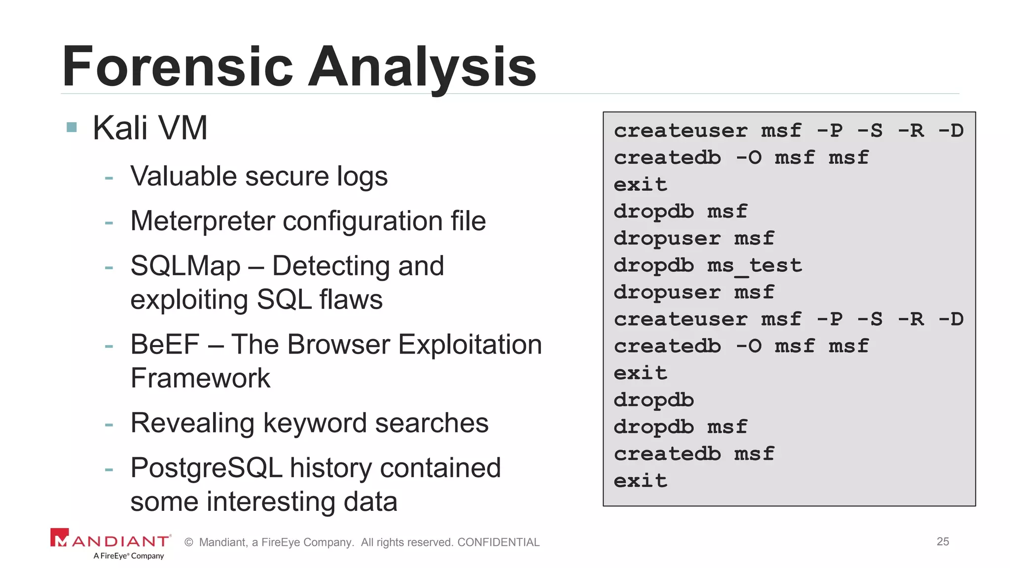 25© Mandiant, a FireEye Company. All rights reserved. CONFIDENTIAL
Forensic Analysis
 Kali VM
- Valuable secure logs
- Meterpreter configuration file
- SQLMap – Detecting and
exploiting SQL flaws
- BeEF – The Browser Exploitation
Framework
- Revealing keyword searches
- PostgreSQL history contained
some interesting data
createuser msf -P -S -R -D
createdb -O msf msf
exit
dropdb msf
dropuser msf
dropdb ms_test
dropuser msf
createuser msf -P -S -R -D
createdb -O msf msf
exit
dropdb
dropdb msf
createdb msf
exit
 