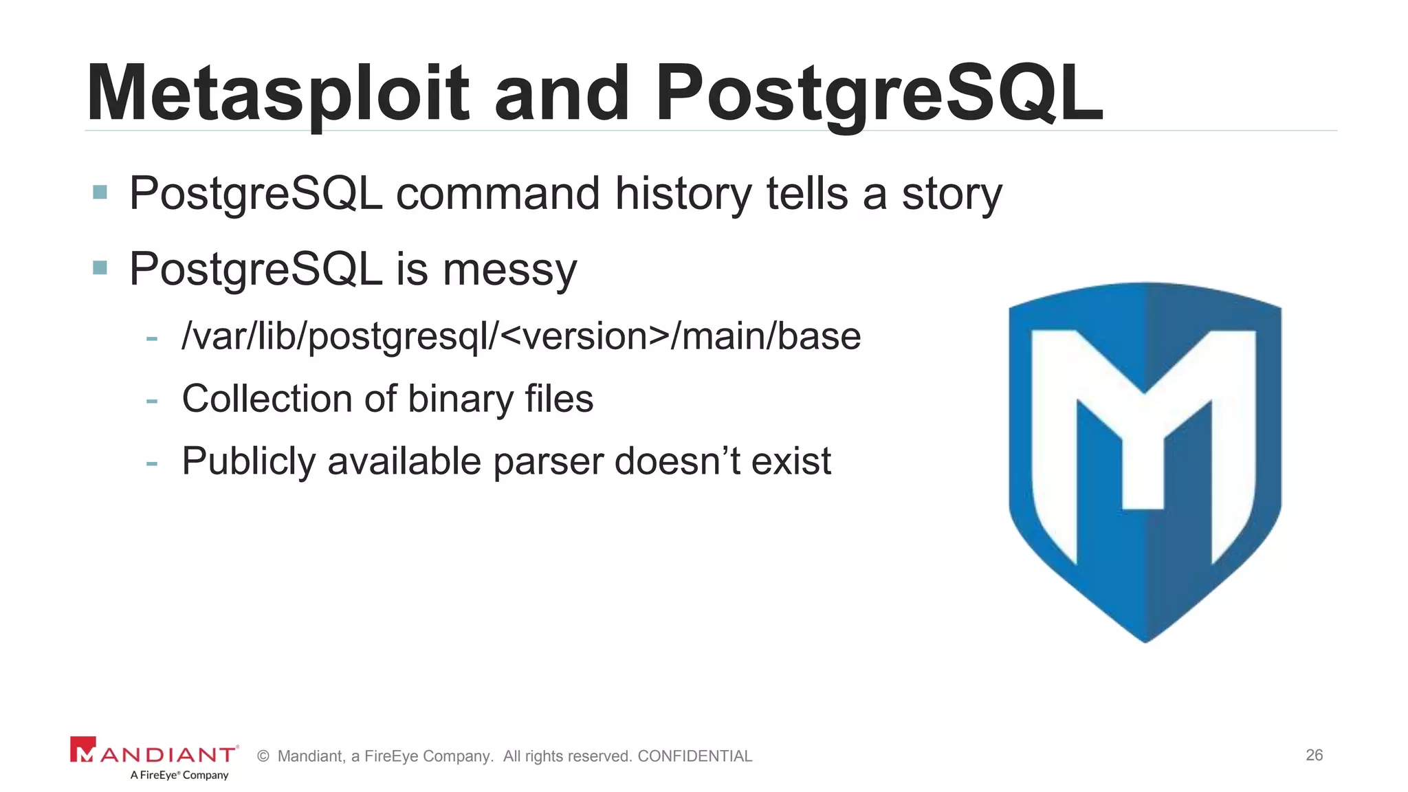 26© Mandiant, a FireEye Company. All rights reserved. CONFIDENTIAL
Metasploit and PostgreSQL
 PostgreSQL command history tells a story
 PostgreSQL is messy
- /var/lib/postgresql/<version>/main/base
- Collection of binary files
- Publicly available parser doesn’t exist
 