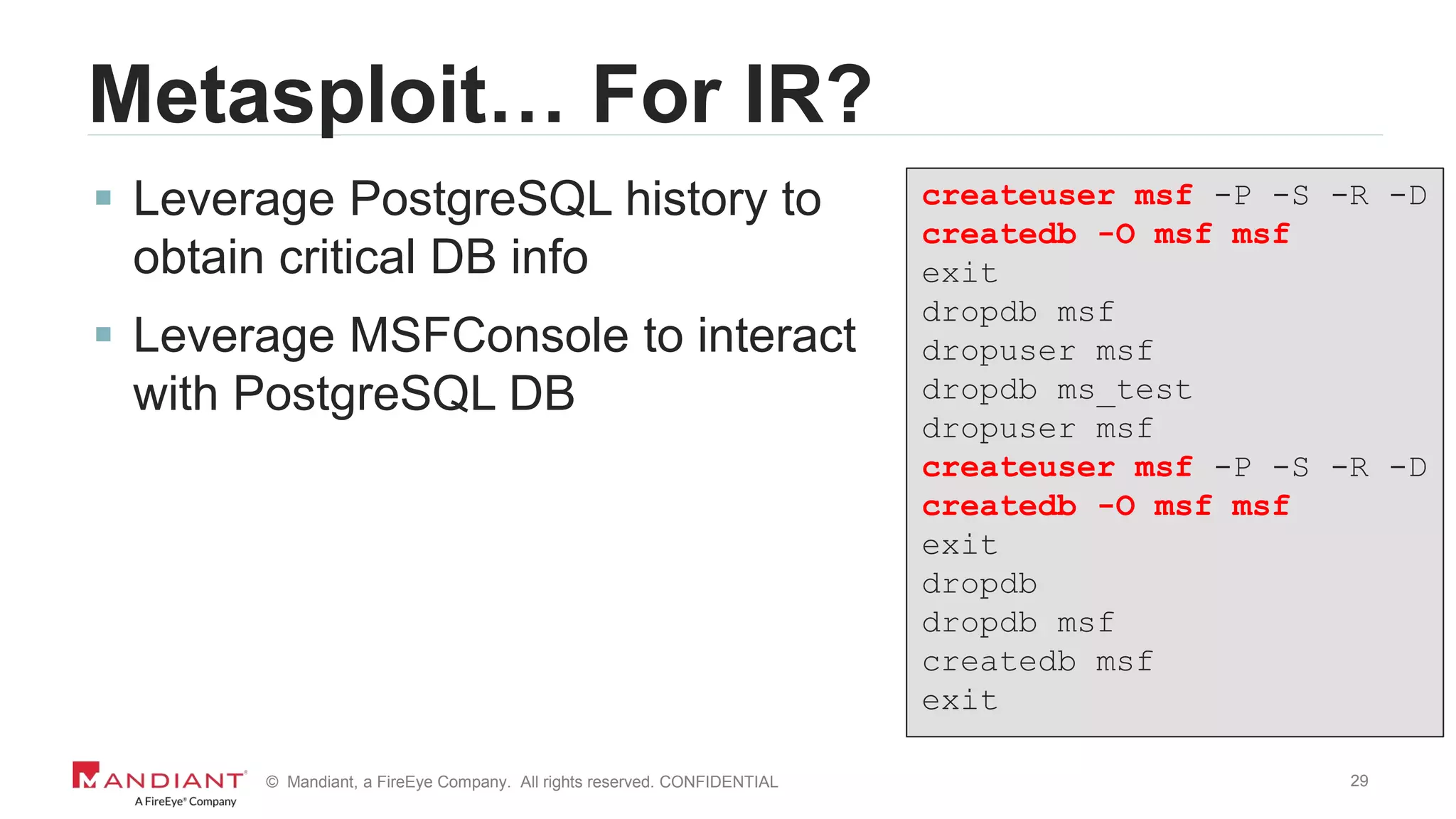 29© Mandiant, a FireEye Company. All rights reserved. CONFIDENTIAL
Metasploit… For IR?
 Leverage PostgreSQL history to
obtain critical DB info
 Leverage MSFConsole to interact
with PostgreSQL DB
createuser msf -P -S -R -D
createdb -O msf msf
exit
dropdb msf
dropuser msf
dropdb ms_test
dropuser msf
createuser msf -P -S -R -D
createdb -O msf msf
exit
dropdb
dropdb msf
createdb msf
exit
 