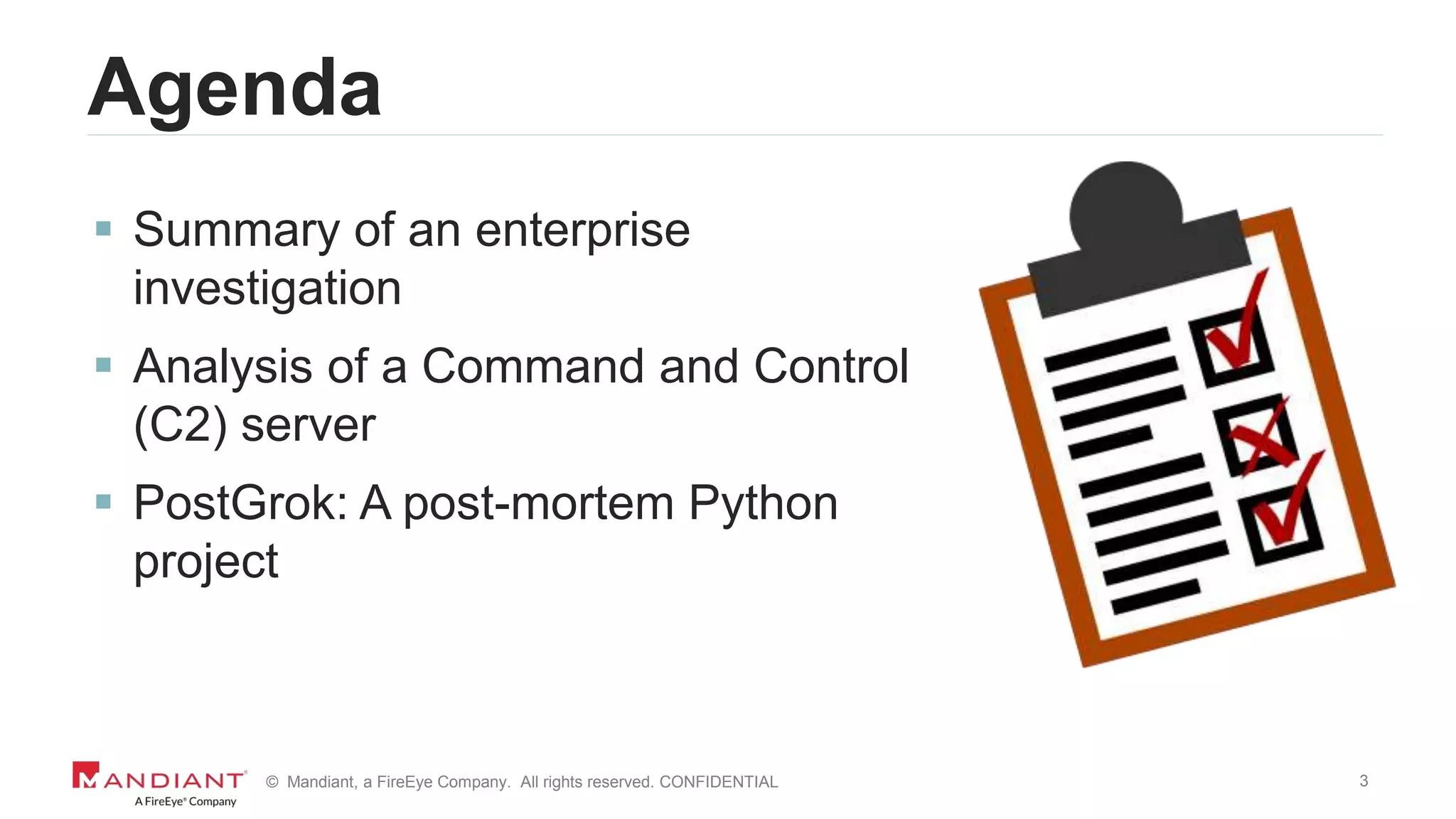3© Mandiant, a FireEye Company. All rights reserved. CONFIDENTIAL
Agenda
 Summary of an enterprise
investigation
 Analysis of a Command and Control
(C2) server
 PostGrok: A post-mortem Python
project
 