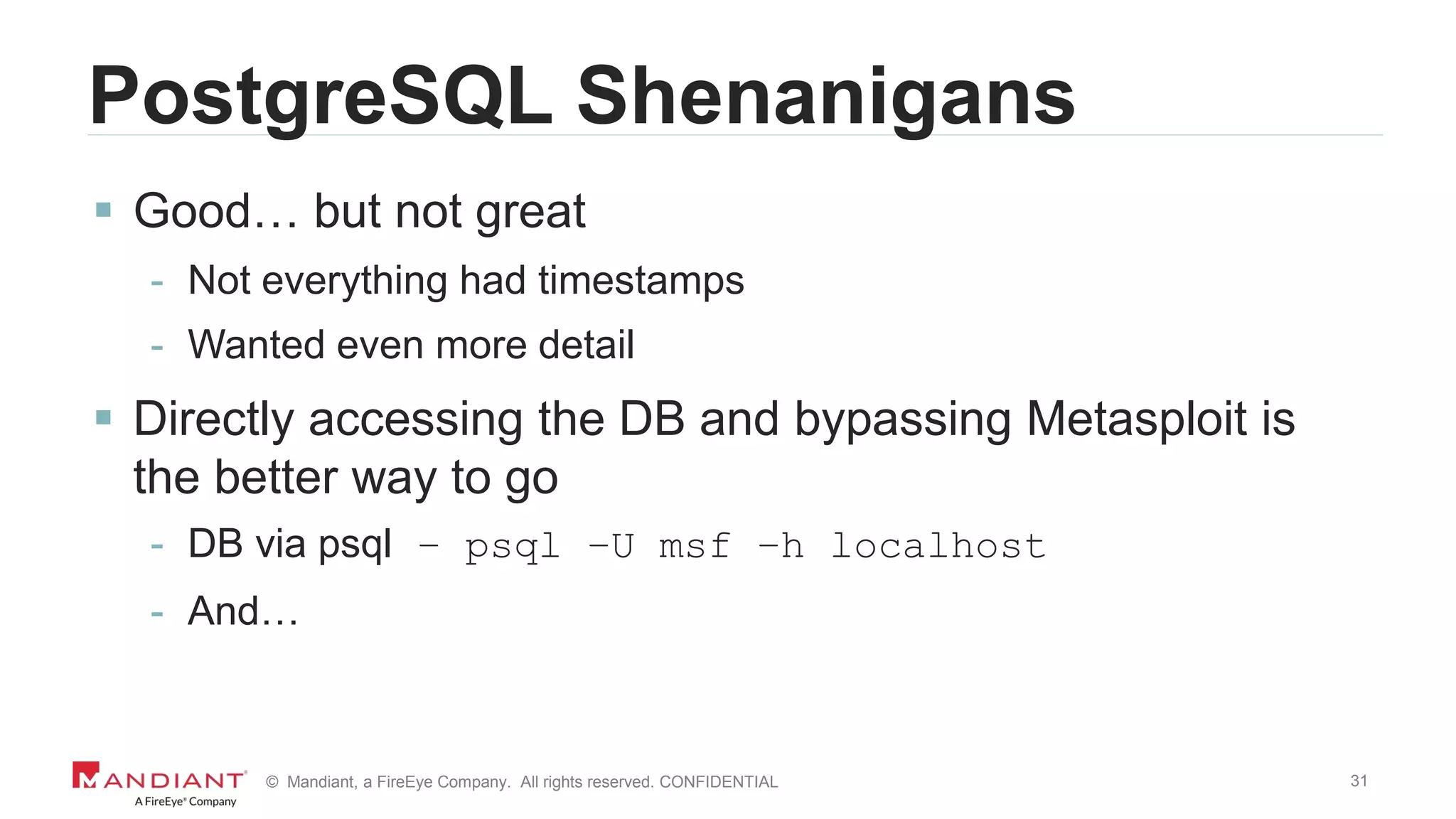 31© Mandiant, a FireEye Company. All rights reserved. CONFIDENTIAL
PostgreSQL Shenanigans
 Good… but not great
- Not everything had timestamps
- Wanted even more detail
 Directly accessing the DB and bypassing Metasploit is
the better way to go
- DB via psql – psql –U msf –h localhost
- And…
 
