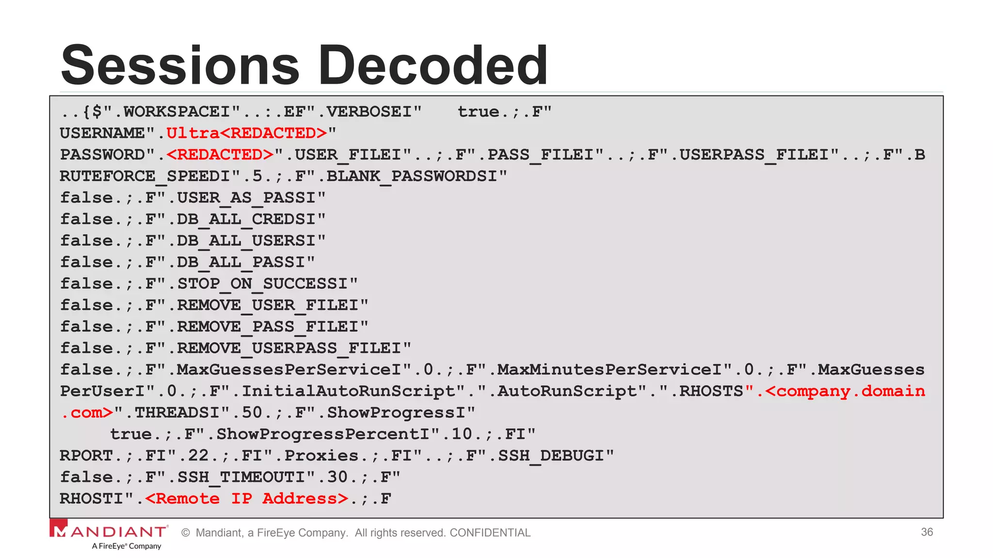 36© Mandiant, a FireEye Company. All rights reserved. CONFIDENTIAL
Sessions Decoded
..{$".WORKSPACEI"..:.EF".VERBOSEI" true.;.F"
USERNAME".Ultra<REDACTED>"
PASSWORD".<REDACTED>".USER_FILEI"..;.F".PASS_FILEI"..;.F".USERPASS_FILEI"..;.F".B
RUTEFORCE_SPEEDI".5.;.F".BLANK_PASSWORDSI"
false.;.F".USER_AS_PASSI"
false.;.F".DB_ALL_CREDSI"
false.;.F".DB_ALL_USERSI"
false.;.F".DB_ALL_PASSI"
false.;.F".STOP_ON_SUCCESSI"
false.;.F".REMOVE_USER_FILEI"
false.;.F".REMOVE_PASS_FILEI"
false.;.F".REMOVE_USERPASS_FILEI"
false.;.F".MaxGuessesPerServiceI".0.;.F".MaxMinutesPerServiceI".0.;.F".MaxGuesses
PerUserI".0.;.F".InitialAutoRunScript".".AutoRunScript".".RHOSTS".<company.domain
.com>".THREADSI".50.;.F".ShowProgressI"
true.;.F".ShowProgressPercentI".10.;.FI"
RPORT.;.FI".22.;.FI".Proxies.;.FI"..;.F".SSH_DEBUGI"
false.;.F".SSH_TIMEOUTI".30.;.F"
RHOSTI".<Remote IP Address>.;.F
 