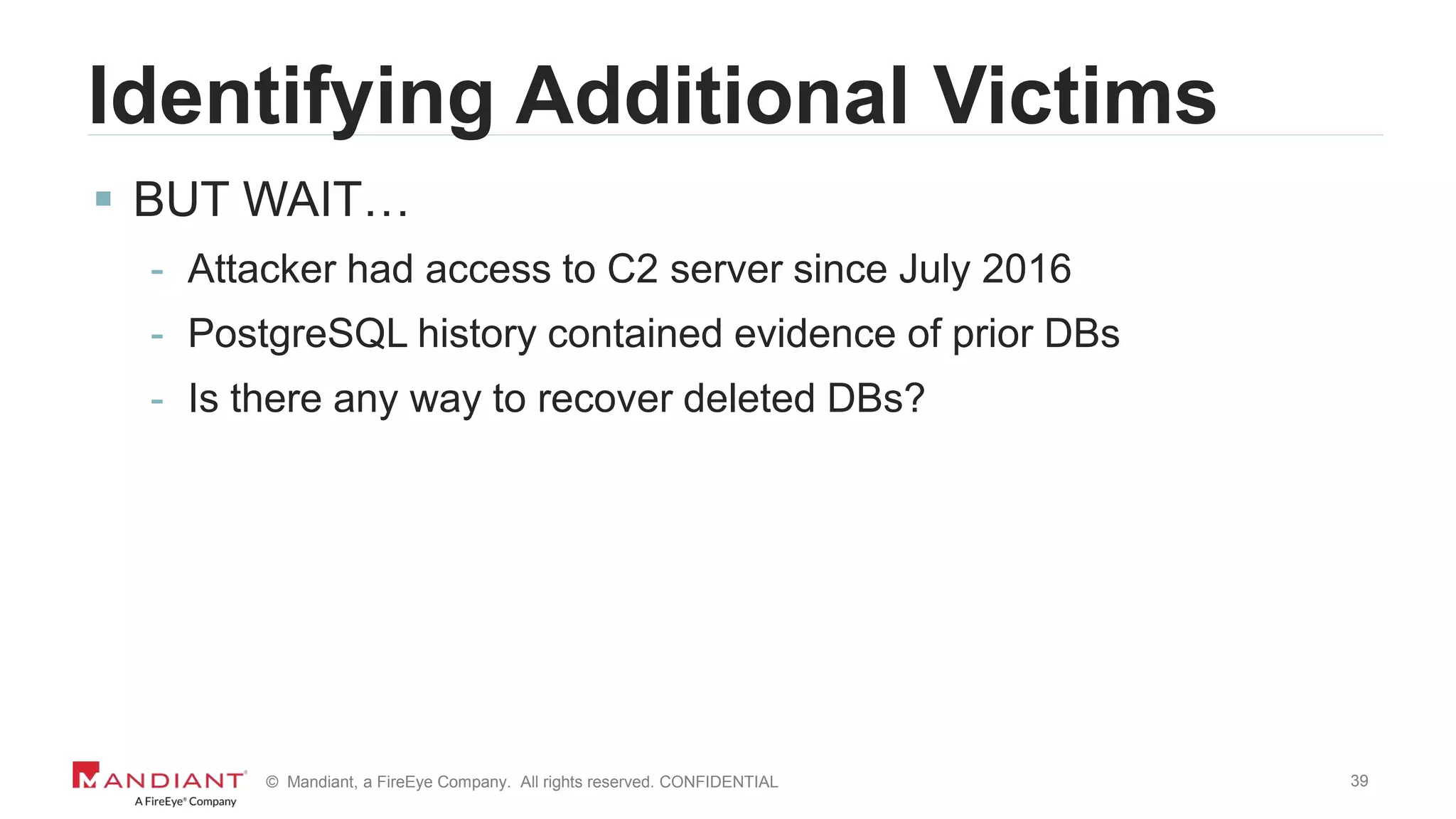 39© Mandiant, a FireEye Company. All rights reserved. CONFIDENTIAL
Identifying Additional Victims
 BUT WAIT…
- Attacker had access to C2 server since July 2016
- PostgreSQL history contained evidence of prior DBs
- Is there any way to recover deleted DBs?
 