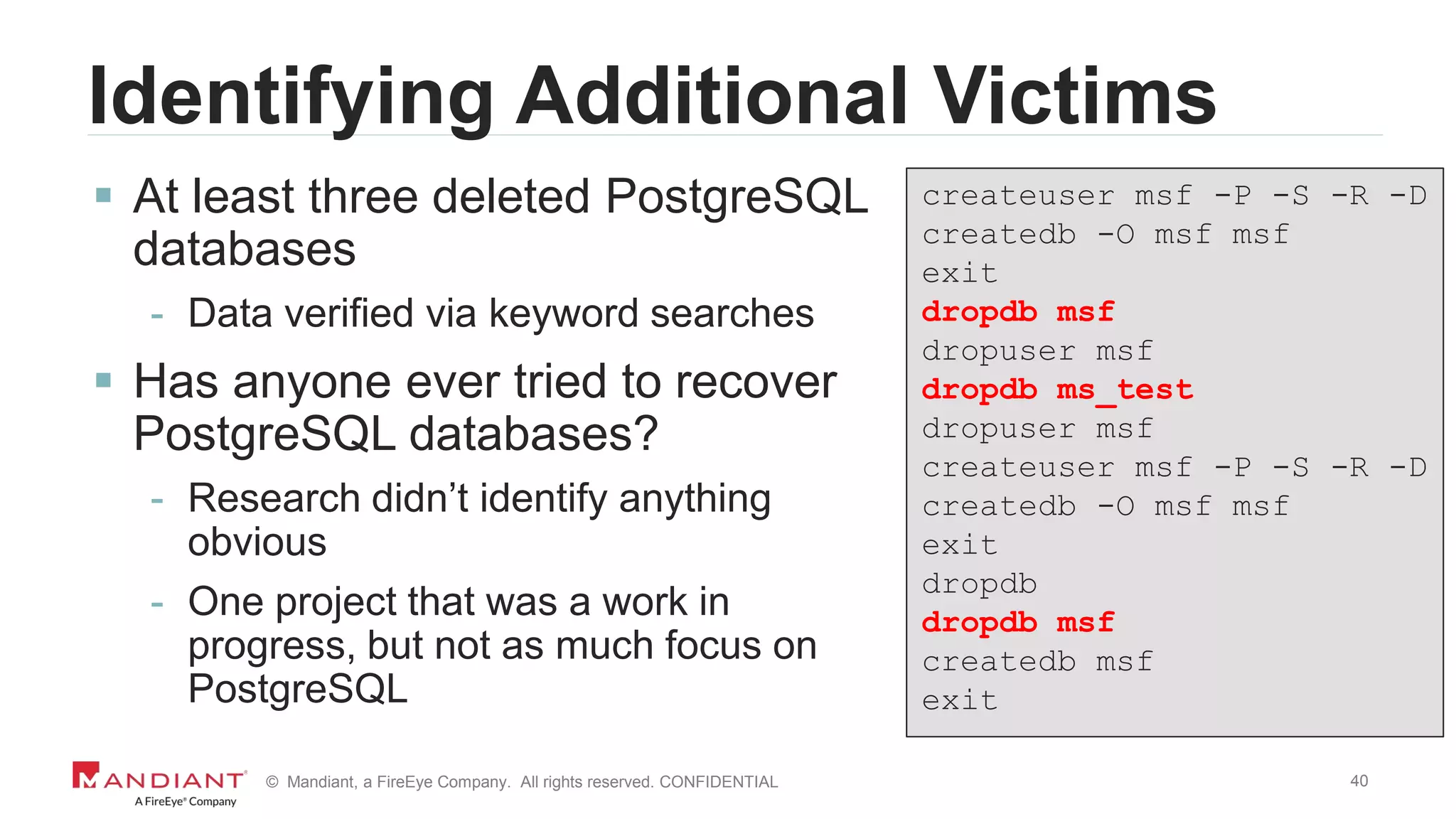 40© Mandiant, a FireEye Company. All rights reserved. CONFIDENTIAL
Identifying Additional Victims
 At least three deleted PostgreSQL
databases
- Data verified via keyword searches
 Has anyone ever tried to recover
PostgreSQL databases?
- Research didn’t identify anything
obvious
- One project that was a work in
progress, but not as much focus on
PostgreSQL
createuser msf -P -S -R -D
createdb -O msf msf
exit
dropdb msf
dropuser msf
dropdb ms_test
dropuser msf
createuser msf -P -S -R -D
createdb -O msf msf
exit
dropdb
dropdb msf
createdb msf
exit
 