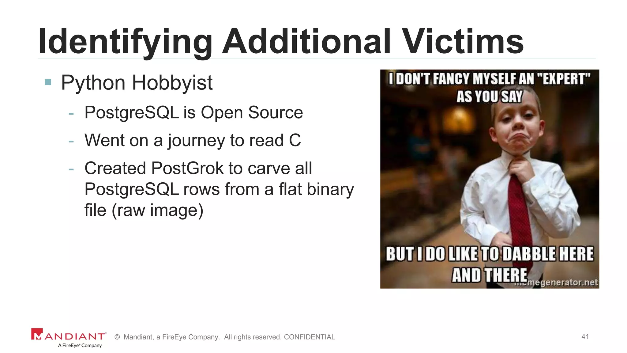 41© Mandiant, a FireEye Company. All rights reserved. CONFIDENTIAL
Identifying Additional Victims
 Python Hobbyist
- PostgreSQL is Open Source
- Went on a journey to read C
- Created PostGrok to carve all
PostgreSQL rows from a flat binary
file (raw image)
 
