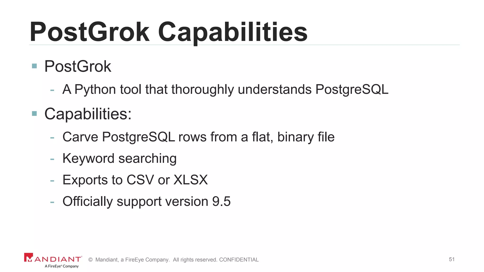 51© Mandiant, a FireEye Company. All rights reserved. CONFIDENTIAL
PostGrok Capabilities
 PostGrok
- A Python tool that thoroughly understands PostgreSQL
 Capabilities:
- Carve PostgreSQL rows from a flat, binary file
- Keyword searching
- Exports to CSV or XLSX
- Officially support version 9.5
 