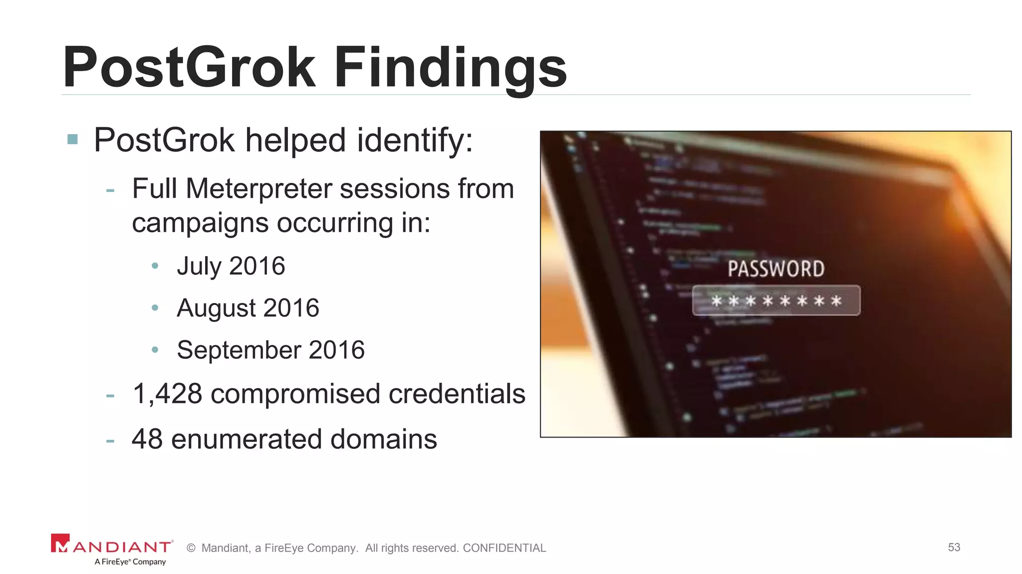 53© Mandiant, a FireEye Company. All rights reserved. CONFIDENTIAL
PostGrok Findings
 PostGrok helped identify:
- Full Meterpreter sessions from
campaigns occurring in:
• July 2016
• August 2016
• September 2016
- 1,428 compromised credentials
- 48 enumerated domains
 