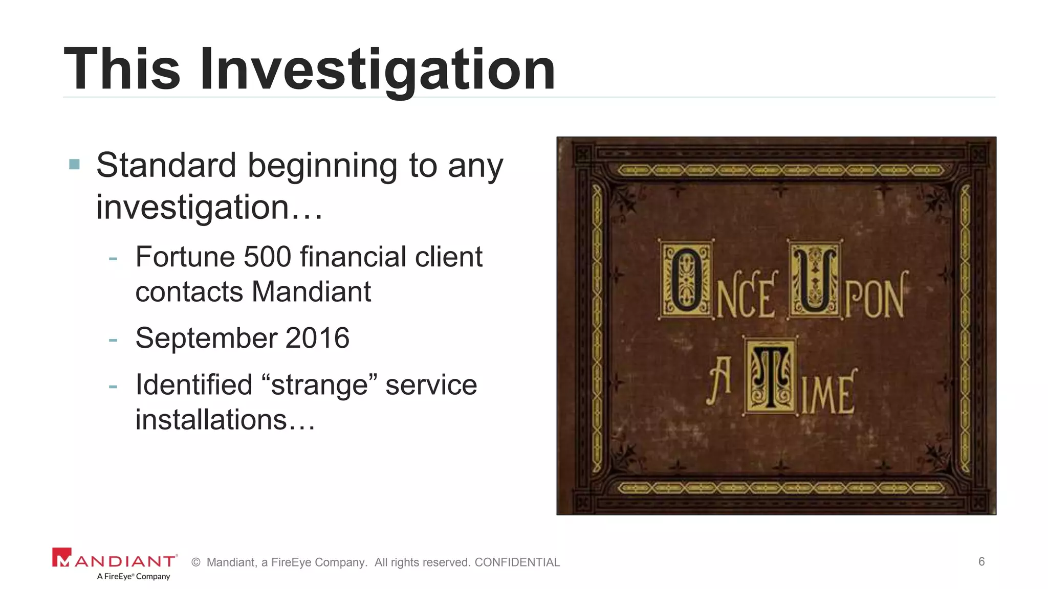 6© Mandiant, a FireEye Company. All rights reserved. CONFIDENTIAL
This Investigation
 Standard beginning to any
investigation…
- Fortune 500 financial client
contacts Mandiant
- September 2016
- Identified “strange” service
installations…
 