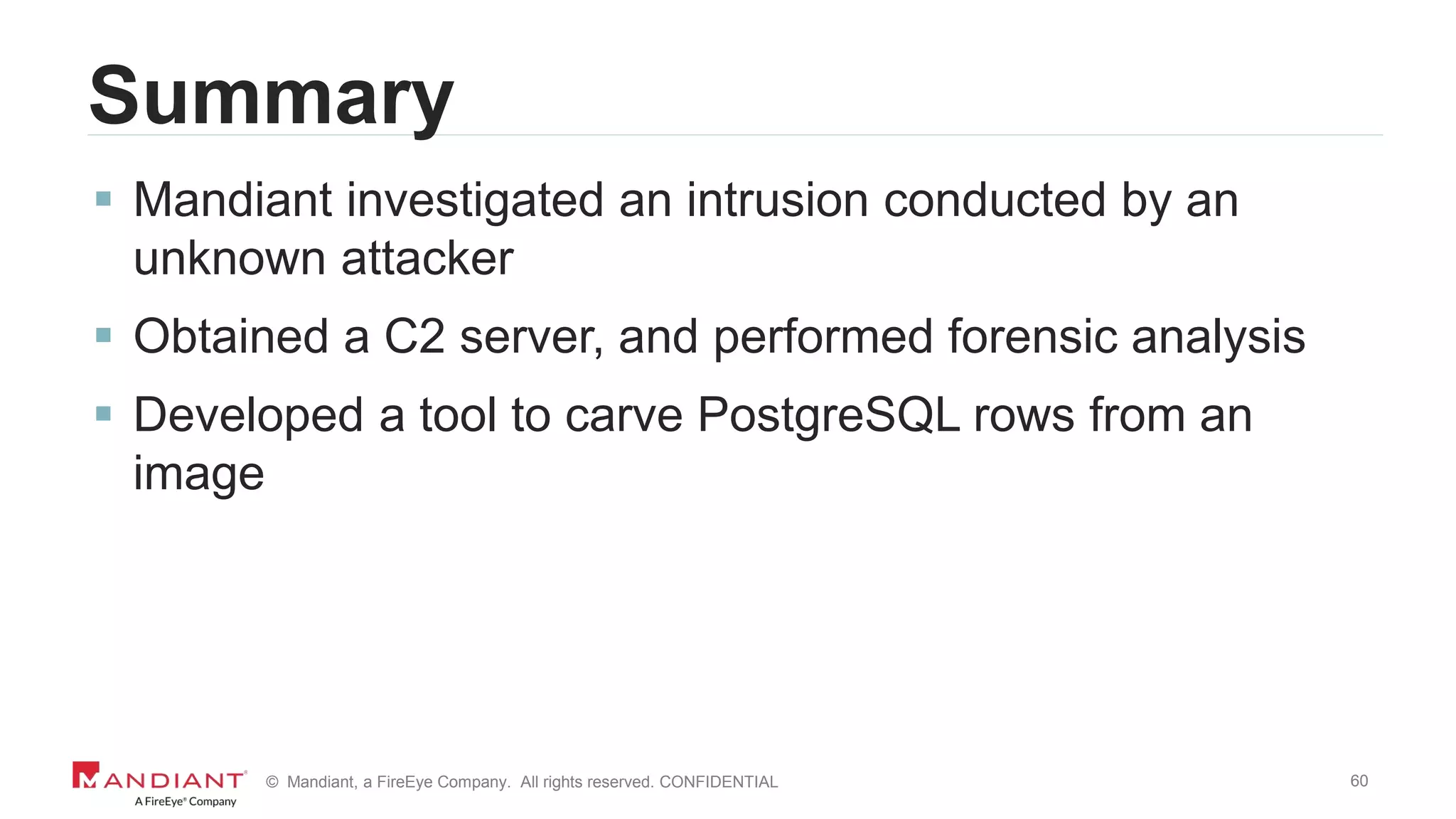 60© Mandiant, a FireEye Company. All rights reserved. CONFIDENTIAL
Summary
 Mandiant investigated an intrusion conducted by an
unknown attacker
 Obtained a C2 server, and performed forensic analysis
 Developed a tool to carve PostgreSQL rows from an
image
 