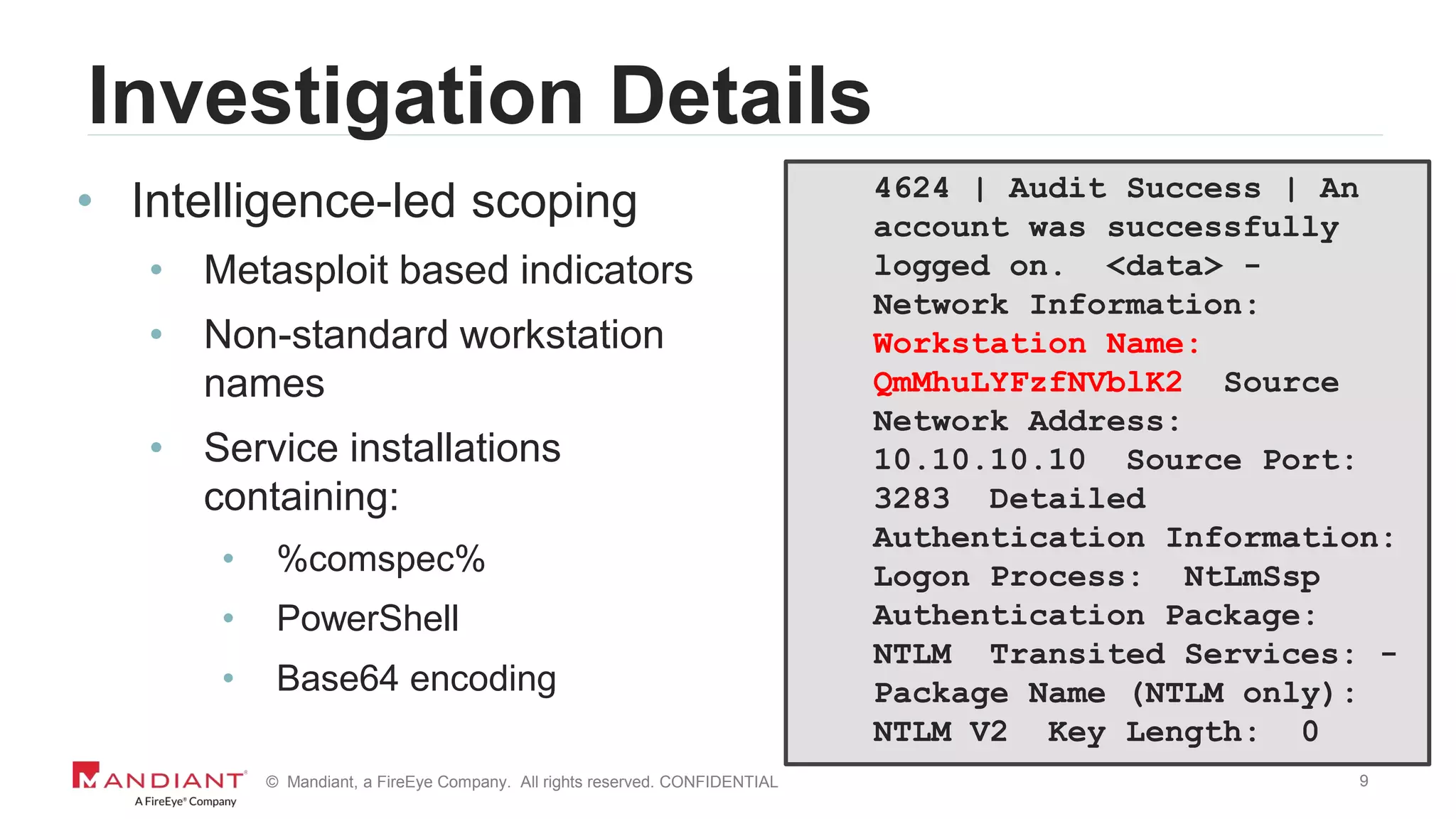 9© Mandiant, a FireEye Company. All rights reserved. CONFIDENTIAL
Investigation Details
• Intelligence-led scoping
• Metasploit based indicators
• Non-standard workstation
names
• Service installations
containing:
• %comspec%
• PowerShell
• Base64 encoding
4624 | Audit Success | An
account was successfully
logged on. <data> -
Network Information:
Workstation Name:
QmMhuLYFzfNVblK2 Source
Network Address:
10.10.10.10 Source Port:
3283 Detailed
Authentication Information:
Logon Process: NtLmSsp
Authentication Package:
NTLM Transited Services: -
Package Name (NTLM only):
NTLM V2 Key Length: 0
 