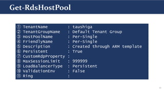 15
① TenantName : taushiga
② TenantGroupName : Default Tenant Group
③ HostPoolName : Per-Single
④ FriendlyName : Per-Single
⑤ Description : Created through ARM template
⑥ Persistent : True
⑦ CustomRdpProperty :
⑧ MaxSessionLimit : 999999
⑨ LoadBalancerType : Persistent
⑩ ValidationEnv : False
⑪ Ring :
Get-RdsHostPool
 