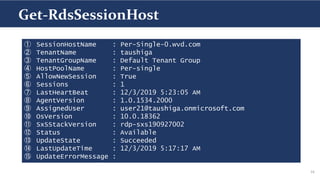 16
① SessionHostName : Per-Single-0.wvd.com
② TenantName : taushiga
③ TenantGroupName : Default Tenant Group
④ HostPoolName : Per-single
⑤ AllowNewSession : True
⑥ Sessions : 1
⑦ LastHeartBeat : 12/3/2019 5:23:05 AM
⑧ AgentVersion : 1.0.1534.2000
⑨ AssignedUser : user21@taushiga.onmicrosoft.com
⑩ OsVersion : 10.0.18362
⑪ SxSStackVersion : rdp-sxs190927002
⑫ Status : Available
⑬ UpdateState : Succeeded
⑭ LastUpdateTime : 12/3/2019 5:17:17 AM
⑮ UpdateErrorMessage :
Get-RdsSessionHost
 