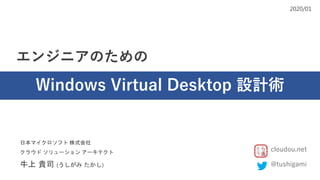 エンジニアのための
Windows Virtual Desktop 設計術
2020/01
日本マイクロソフト 株式会社
クラウド ソリューション アーキテクト
牛上 貴司 (うしがみ たかし) @tushigami
cloudou.net
 