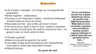 Behavior

• Life is better in disorder - mix things up; not expected life
  progression                                                        “It is no coincidence
                                                                    that the rise of global
• Better together - collaborative                                    philanthropy mirrors
• Success is not measured in dollars - emotional challenges/           the growth of the
  rewards inspire as much as money                                  Millennial generation.
• Real deals are free - give a little, get more in return            Millennials are more
• The life of luxury doesn’t have to wait - quality is important    connected, cognizant,
                                                                       and committed to
• No intention of waiting for the world to come to an end - not        tackling society’s
  going to wait; do what works for them                             ongoing challenges of
                                                                   a global scope than any
• “Flexible Loyalists”                                                 generation before
• Make a living and do good for the world                                    them...”
• Less likely to take recommendations from friends/family;                  Andrew Ho
                                                                   Manager of Global Philanthropy
  more likely to utilize User Generated Content                       Council on Foundations
• Global Economy
                                   Do good. Do well.
 