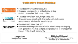 Collective Grant Making

         • Founded 2007; San Francisco, CA
         • Engaging young adults in philanthropy; giving
            circle to strengthen their communities

         • Founded 1998; New York, NY | Seattle, WA
         • Organize young people with ﬁnancial wealth to leverage
            resources and privilege for social change
         • Founded 2007; New York, NY
         • Mission is to strengthen innovation in Jewish life by developing
           next-generation funders and providing resources to leverage their
           impact in the Jewish community


     Gadget Guru                                     Old-School Millennial
“It’s a great day to be me.”                “Connecting on Facebook is too impersonal,
                                                 let’s meet up for coffee instead.”
 