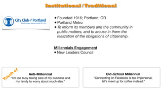 Institutional / Traditional

                                     • Founded 1916; Portland, OR
                                     • Portland Metro
                                     • To inform its members and the community in
                                       public matters, and to arouse in them the
                                       realization of the obligations of citizenship.


                                     Millennials Engagement
                                     • New Leaders Council


          o f
    c h           Anti-Millennial                                     Old-School Millennial
 o u “I’m too busy taking care of my business and             “Connecting on Facebook is too impersonal,
T        my family to worry about much else.”                      let’s meet up for coffee instead.”
 