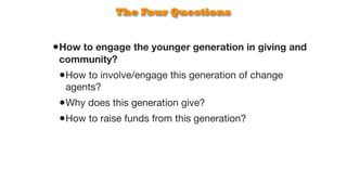 The Four Questions


•How to engage the younger generation in giving and
 community?
 •How to involve/engage this generation of change
  agents?
 •Why does this generation give?
 •How to raise funds from this generation?
 