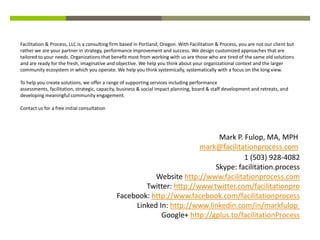 Facilitation & Process, LLC is a consulting firm based in Portland, Oregon. With Facilitation & Process, you are not our client but
rather we are your partner in strategy, performance improvement and success. We design customized approaches that are
tailored to your needs. Organizations that benefit most from working with us are those who are tired of the same old solutions
and are ready for the fresh, imaginative and objective. We help you think about your organizational context and the larger
community ecosystem in which you operate. We help you think systemically, systematically with a focus on the long view.

To help you create solutions, we offer a range of supporting services including performance
assessments, facilitation, strategic, capacity, business & social impact planning, board & staff development and retreats, and
developing meaningful community engagement.

Contact us for a free initial consultation




                                                                            Mark P. Fulop, MA, MPH
                                                                       mark@facilitationprocess.com
                                                                                    1 (503) 928-4082
                                                                           Skype: facilitation.process
                                                         Website http://www.facilitationprocess.com
                                                      Twitter: http://www.twitter.com/facilitationpro
                                              Facebook: http://www.facebook.com/facilitationprocess
                                                   Linked In: http://www.linkedin.com/in/markfulop
                                                           Google+ http://gplus.to/facilitationProcess
 
