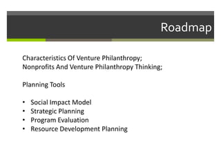Roadmap

Characteristics Of Venture Philanthropy;
Nonprofits And Venture Philanthropy Thinking;

Planning Tools

•   Social Impact Model
•   Strategic Planning
•   Program Evaluation
•   Resource Development Planning
 