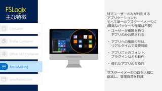 Container
Profile Container
Office 365 Container
App Masking
Java Redirection
特定ユーザーのみが利用する
アプリケーションも
すべて単一のマスターイメージに
(複雑なパッケージ作業は不要）
• ユーザーが権限を持つ
アプリのみ公開される
• アプリへの権限付与は、
リアルタイムで変更可能
• アプリごとのフォント、
プラグインなども動作
• 優れたアプリの互換性
マスターイメージの数を大幅に
削減し、管理負荷を軽減
App Masking
FSLogix
主な特徴
 