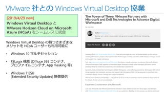 VMware 社との Windows Virtual Desktop 協業
[2019/4/29 new]
Windows Virtual Desktop と
VMware Horizon Cloud on Microsoft
Azure (HCoA) をシームレスに統合
Windows Virtual Desktop の持つさまざまな
メリットを HCoA ユーザーも利用可能に
• Windows 10 マルチセッション
• FSLogix 機能 (Offiuce 365 コンテナ,
プロファイルコンテナ, App masking 等)
• Windows 7 ESU
(Extended Security Updates) 無償提供
 