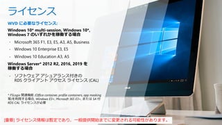 ライセンス
WVD に必要なライセンス:
Windows 10* multi-session, Windows 10*,
Windows 7 のいずれかを稼働する場合
- Microsoft 365 F1, E3, E5, A3, A5, Business
- Windows 10 Enterprise E3, E5
- Windows 10 Education A3, A5
Windows Server* 2012 R2, 2016, 2019 を
稼働する場合
- ソフトウェア アシュアランス付きの
RDS クライアント アクセス ライセンス (CAL)
* FSLogix 関連機能 (Office container, profile containers, app masking
等)を利用する場合, Windows E3+, Microsoft 365 E3+, または SA 付
RDS CAL ライセンスが必要
[重要] ライセンス情報は暫定であり、一般提供開始までに変更される可能性があります。
 
