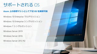 Azure 上の仮想マシンとして下記 OS を展開可能
Windows 10 Enterprise マルチセッション
Windows 10 Enterprise シングルセッション
Windows 7 シングルセッション
Windows Server 2019
Windows Server 2016
Windows Server 2012 R2
サポートされる OS
 