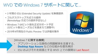 WVD での Windows 7 サポートに関して…
• 3 年間の ESU (Extended Security Update) を無償提供
• フルデスクトップ方式での提供
(RemoteApp 方式での提供予定なし）
• Windows 7 64ビット版を正式サポート予定
(32ビット版はニーズなどを踏まえて調整中)
• 2019年4月現在の Public Preview では評価対象外
[Windows 7 に関する推奨]
• アプリケーション互換性の問題解消を支援する、
Desktop App Assure などの仕組みを優先検討
• ESU およびそれを前提とする WVD 上での展開は Last Resort
 