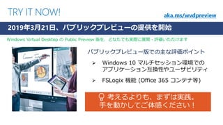 TRY IT NOW!
パブリックプレビュー版での主な評価ポイント
➢ Windows 10 マルチセッション環境での
アプリケーション互換性やユーザビリティ
➢ FSLogix 機能 (Office 365 コンテナ等)
2019年3月21日、パブリックプレビューの提供を開始
💡 考えるよりも、まずは実践。
手を動かしてご体感ください！
aka.ms/wvdpreview
Windows Virtual Desktop の Public Preview 版を、どなたでも実際に展開・評価いただけます
 
