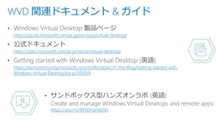 WVD 関連ドキュメント & ガイド
https://azure.microsoft.com/ja-jp/services/virtual-desktop/
https://docs.microsoft.com/ja-jp/azure/virtual-desktop/
https://techcommunity.microsoft.com/t5/Windows-IT-Pro-Blog/Getting-started-with-
Windows-Virtual-Desktop/ba-p/391054
https://aka.ms/WVDHandsOn
 