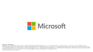 MICROSOFT CONFIDENTIAL
本資料には、マイクロソフトの秘密情報が含まれます。本資料は、合理的に知る必要のある貴社内の関係者のみ閲覧できるものとし、マイクロソフトの承諾がない限り、それ以外の第三者に対して、開示、共有等してはならず、また複製も禁じられます。
本資料は情報提供のみを目的としており、本資料に記載されている情報は、本資料作成時点でのマイクロソフトの見解を示したものです。状況等の変化により、内容は変更される場合があります。本資料に表記されている内容（提示されている条件等を含みま
す）は、貴社との有効な契約を通じて決定されます。それまでは、正式に確定するものではありません。従って、本資料の記載内容とは異なる場合があります。また、本資料に記載されている価格はいずれも、別段の表記がない限り、参考価格となります。貴社の
最終的な購入価格は、貴社のリセラー様により決定されます。マイクロソフトは、本資料の情報に対して明示的、黙示的または法的な、いかなる保証も行いません。
© Microsoft Corporation. All rights reserved.
 
