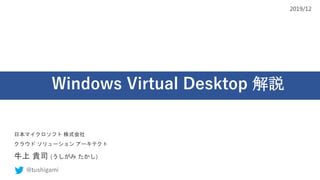 Windows Virtual Desktop 解説
日本マイクロソフト 株式会社
クラウド ソリューション アーキテクト
牛上 貴司 (うしがみ たかし)
@tushigami
2019/12
 