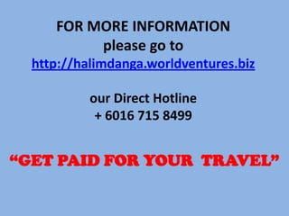 FOR MORE INFORMATION
please go to
http://halimdanga.worldventures.biz
our Direct Hotline
+ 6016 715 8499

“GET PAID FOR YOUR TRAVEL”

 