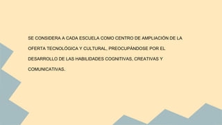 SE CONSIDERA A CADA ESCUELA COMO CENTRO DE AMPLIACIÓN DE LA
OFERTA TECNOLÓGICA Y CULTURAL, PREOCUPÁNDOSE POR EL
DESARROLLO DE LAS HABILIDADES COGNITIVAS, CREATIVAS Y
COMUNICATIVAS.
 