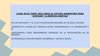 ¿CUÁL ES EL PAPEL QUE JUEGA EL ESTADO ARGENTINO PARA
“ACHICAR” LA BRECHA DIGITAL?
EN LOS ARTÍCULOS 7 Y 8, LA LEY DE EDUCACIÓN NACIONAL (Nº 26.206) EL ESTADO
“GARANTIZA EL ACCESO DE TODOS/AS LOS/AS CIUDADANOS/AS A LA INFORMACIÓN Y
AL
CONOCIMIENTO COMO INSTRUMENTOS CENTRALES DE LA PARTICIPACIÓN EN UN
PROCESO
DE DESARROLLO CON CRECIMIENTO ECONÓMICO Y JUSTICIA SOCIAL”.
 